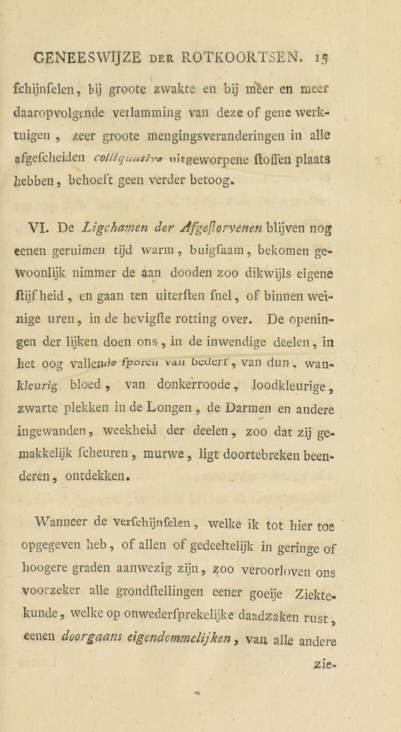 fchijnfelen, bij groote zwakte en bij ni^er en mecr daaropvolgcnde verlammiiig van deze of gene werk- tuigen 5 zeer groote mengingsveranderingen in alle afgefcheiden cvUiquaecya nitgeworpciie ftofFen plaats hebben, behoeft geen verder betoog. VI. De Ligchamen der /ifgejlorvenen blijven nog eenen geniimen tijd warm, buigfaam, bekomen ge- woonlijk nimmer de aan dooden zoo dikwijls eigene Rijfheid, en gaan ten uiterften fnel, of binnen wei- nige iiren, in de hevigde rotting over. De openin- gen der lijken doen ons , in de inwendige deelen, in het oog vallende fpovcu viui Detierf, van dun, wan- klcurig bloed , van donkerroode, loodkleurige, zwarte plekken in de Longen , de Darmen en andere ingewanden, weekheid der deelen, zoo dat zij ge- makkelijk fcheuren, murwe, ligt doortebreken been- deren, ontdekken. Wanneer de verfchijnfeien, welke ik tot hier toe opgegeveii heb, of allen of gedcehelijk in geringe of hoogere graden aanwezig zijn, zoo veroorlnven ons voorzeker alle grondftellingen eener goeije Ziekte- kunde, welke op onwederfprekelijke daadzaken rust OL , eenen doorgaam eigendommelijken, vaa alle andere zie- I