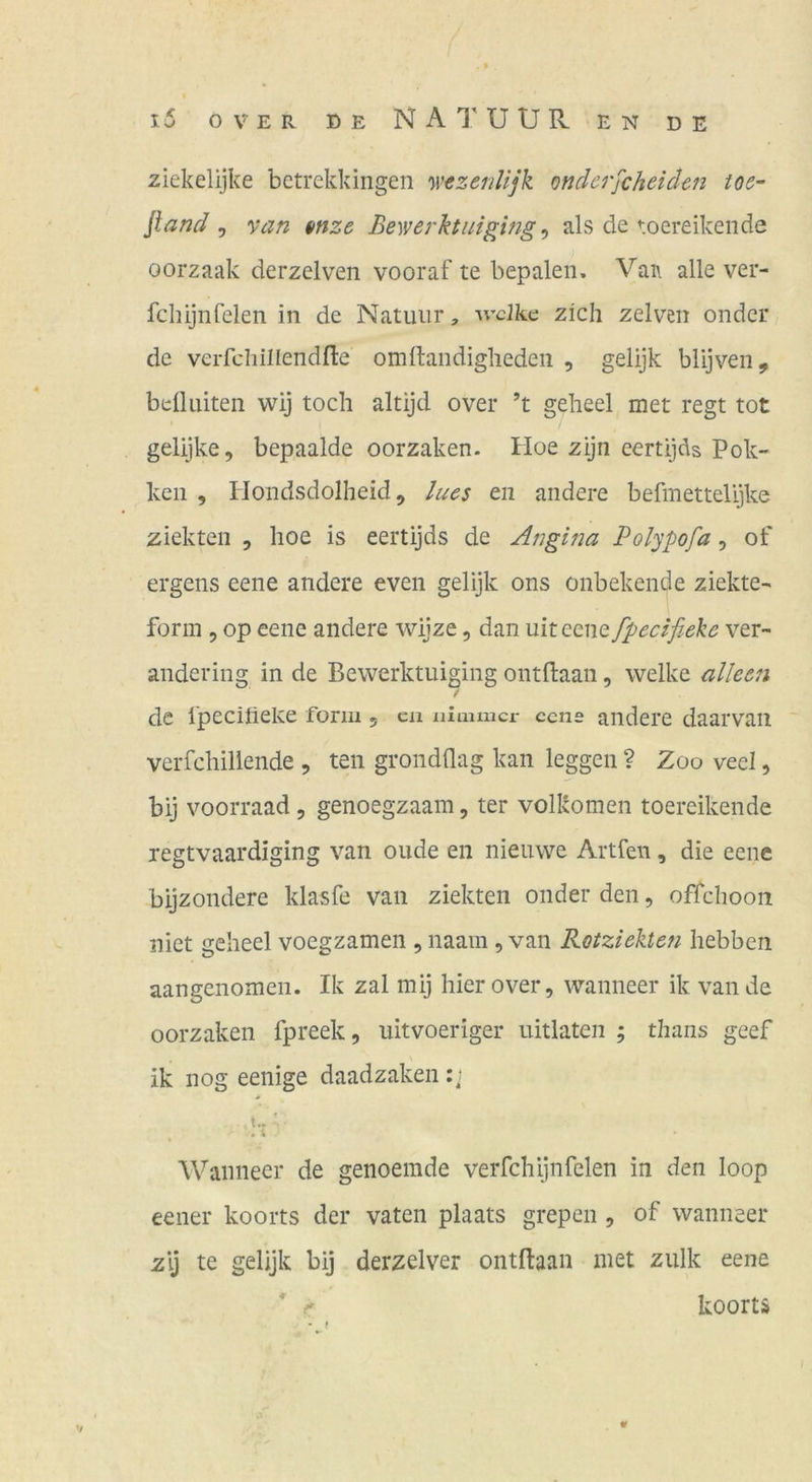 l5 OVER OE NAl'UUR EN DE ziekelijke bctrekkingen yvezenlijk onderfcheiden ioe- fland ^ van mze Bewerktniging ^ als de toereikende oorzaak derzelven vooraf te bepaleii. Vaa alle ver- fchijiifelen in de Natuiir, ^vclkc zieh zelven onder de verfcliillendfle omftandighedeii , gelijk blijven, bdUüten wij toch altijd over ’t geheel met regt tot gelijke, bepaalde oorzaken. Hoe zijn eertijds Pok- keil , Ilondsdolheid 5 lucs eii andere befmettelijke ziekten , hoe is eertijds de Angina Polypofa, of ergens eene andere even gelijk ons onbekende ziekte- form 5 op eene andere wijze, dan uiteene fpecifiekc ver- andering in de Bewerktuiging ontBaan, welke alleen f de Ipeciüeke form , cn ulauaicx- cene andere daarvaii vcrfchillende , ten grondflag kan leggen ? Zoo veel, bij voorraad, genoegzaam, ter volkomen toereikende regtvaardiging van oude en nieuwe Artfen, die eene bijzoiidere klasfe van ziekten onder den, offchooii niet geheel voegzamen , naam , van Roiziektefi hebben aangenomen. Ik zal mij hier over, wanneer ik van de oorzaken fpreek, uitvoeriger uitlaten ; tbans geef ik nog eenige daadzaken t.. ' Wanneer de genoemde verfchijnfelen in den loop eener koorts der vaten plaats grepen , of wanneer zij te gelijk bij derzelver ontftaan inet ziilk eene koorts V