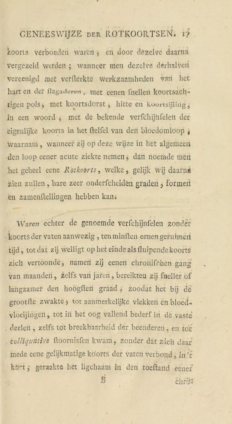 < » » koorts verbondcn waren ^ en door dezelve daarna Vergezeld werden ; wanneer men dezelve derhalveii vereenigd met vermerkte werkzaamheden vari liet hart en der flagiicicreti, tnet eenen üiellen koortsach« tigenpolsj met ko^ortsdorst, bitte en kuortsijling^ in een woord ^ met de behende verfchijhfelen der eigeiüijke koorts ln het ftelfel van deii bloedomlöop ^ ivaarnam, wanneer zij op deze wijze in het algemeen den loop eener acute ziekte nemen^ dän noemde men het geheel eene Rotkoorts ^ welke, gelijk wij daariiÄ zieii zullen, bare zeer onderfcheiden graden, formeii en zamenltellingen hebben kan» , « •> Waren echter de genoemde verfchijnfelen zonder koorts der vaten aanwezig , tenminften eenen geruimeii tijd, totdat zij welligt op het einde als fluipende koorts zieh vertöonde, nameii zij eenen chronifchen gang van maandeii, zelfs vari jaren, bereikteu zij fneller of langzamei* den hoogheri graad, zoodat het bij de* grootfle zwakte5 tot aahmerkelijke vlekken en bloed^ vloeijingell, tot in het oog vallend bederf iii de vaste deeleh , zelfs tot breekbaarheid der beenderen, en tot tolliquative {loornisfen kwam, zonder dät zieh daar mede eene gelijkmatige koorts der vaten verbond, in ’t kb’Tt^ geraakte het ligehaam in den toeftand eener B chrcf-