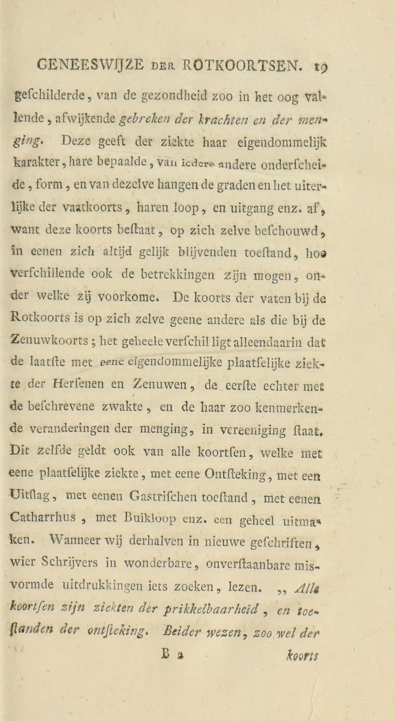 gefchilderde, van de gezondhcid zoo in ket oog val* lende, afwijkende gehreken der Irachten cn der men* ging, Deze geeft der ziekte haar eigendommelijk karakter ^ Iiare bepaalde ^ vaii iedere^ jjiidcre onderrchei* de, form, en van dezclve hangen de gradeil en het uiter- lijke der vaatkoorts, hären loop, en iiitgang enz. af, want deze koorts beftaat, op zieh zelve befchouwd, in eenen zieh altijd gelijk blijvcnden toeRand, ho® verfchillende ook de betrekkingen zijn mögen 5 011* der welke zij voorkome. De koorts der vaten bij de Rotkoorts is op zieh zelve geene andere als die bij de Zcnuwköorts; het geheeleverfehilligt alleendaarin dat de laatRe met eene eigendommelijke plaatfelijke ziek- te der Herfenen en Zenuwen, de eerfte echter me£ t de befclivevene zwakte , en de haar zoo kenmerken- de veranderingen der menging, in vereeniging Raat. Dit zelfde geldt ook van alle koortfen, welke iiieü eene plaatfelijke ziekte, met eene OntReking, met een Uitüag, met eenen Gastrifchen tocRand , met eenen Catharrhiis , met Buikloop eiiz. een geheel iiitma' ken. Wanneer wij derhalven in nieuwe gefchriften^ wier Schrijvers in wonderbare, onverRaaiibarc mis- vormde iiitdrukkingen iets zoeken, lezen. ,, Alli koortfen zijn ziekten der prikkelhaarheld , en toe* [landen der ontfieking. Beider wezen^ zoo <)vel der B » koons