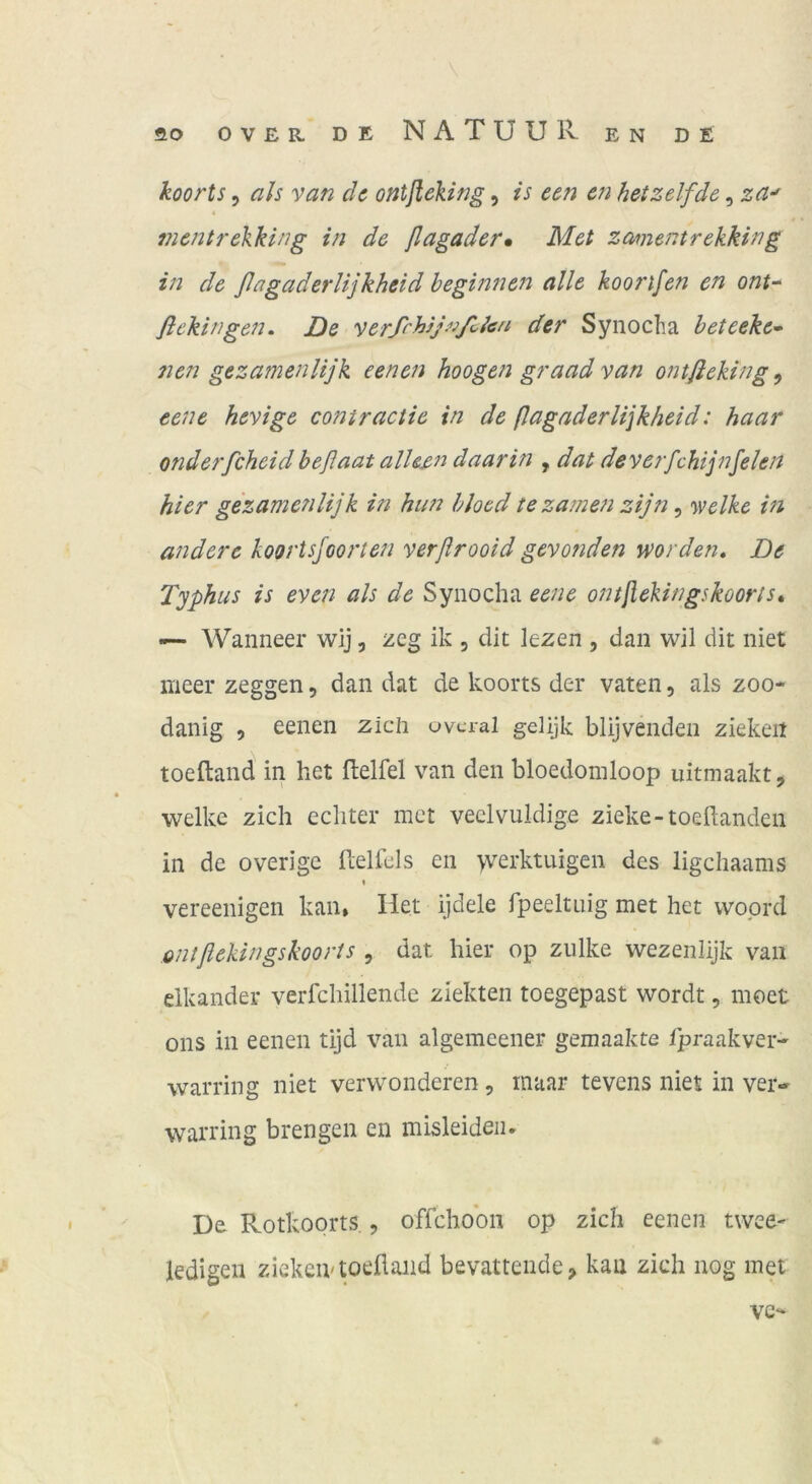 koorts 5 als van de ontfleking, ts een en hetz elf de, za^ mentrelking in de flagader» Met zamentrekking in de ßagaderlijkheid beginnen alle koorifen en ont^ fiekingen. De verß'hjJ^’jßlen der Synocha beteeke^ nen gezamenlijk eenen hoogen graad van ontfieking, eene hevige contraciie in de (lagnderli\kbeid: haar onderfcheid beflaat alhßn daarin , dat deverfchijnfelen hier gezamenlijk in him bloed tezamen zij7i, y^elke in andere koortsfoorten verflrooid gevo?iden worden» De Typhus is even als de Synocha eene ontßekingskoorts» — Wanneer wij, zeg ik , dit lezen , dan wil dit niet meer zeggen, dan dat de koorts der vaten, als zoo* danig , eenen zieh ovcral gelijk blijvenden ziekeit toeftand in het flelfel van den bloedomloop uitmaakt, welke zieh eehter met veclvuldige zieke-toedanden in de overige fcelfels en ■yverktuigen des ligehaams * vereenigen kan» Het ijdele fpeeltnig met het vvoprd ontflekingskooris , dat hier op ziilke wezenlijk van elkander verfehillende ziekten toegepast wordt, moet ons in eenen tijd van algemcener geinaakte fpraakver- warring niet vervvonderen, maar tevens niet in ver- warring brengen en misleideii. De Rotkoorts., offchobn op zieh eenen twee- ledigen ziekeivtoeflaiid bevattende, kan zieh nog met ve-