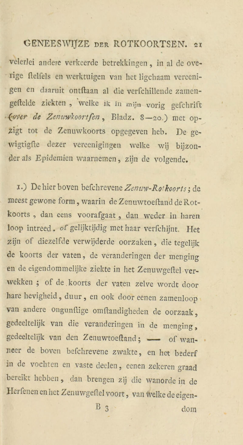 velerJei andere verkeerde betrekkingen, in al de ove- rige flelfels en werktiiigen van het ligebaam verceni- gen en daarnit ontftaan al die verfchillende zamen- geftelde ziekten ^ welke ik in mijn vorig gefchrift ‘■(^ver de ZenuwMoortfen ^ Bladz. 8—20.) met op- zigt tot de Zeniiwkoorts opgegeven heb. De ge- wigtigde dezer vereenigingen welke wij bijzon- der als Epidemien waarnemen, zijn de volgende. I.) De hier boven befchrevene Zcnmv-Ro*koorts; de jneest gewone form, waarin de Zenuwtoeftand de Rot- koorts , daii eens voorafgaat , dan weder in baren loop intreed. oC gelijktijdig met haar verfchijnt. Het zijn of diezelfde verwijderde oorzaken, die tegelijk de koorts der vaten, de veranderingen der menging en de eigendommelijke ziekte in het Zenuwgeftel ver- wekken ; of de , koorts der vaten zelve wordt door haie hevigheid, diiur, en 00k door eenen zamenloop \ van andere ongimdige omRandigheden de oorzaak, gedeeltelijk van die veranderingen in de menging, gedeeltelijk van den Zenuwtoeftand; of wan- • neer de boven befchrevene zwakte, en het bederf in de vochten en vaste deelen, eenen zekeren graad bereikt hebben, dan breiigen zij die wanorde in de Herfenen en het Zenuwgeftel voort, van tvelke de eigen- ^ 3 dom