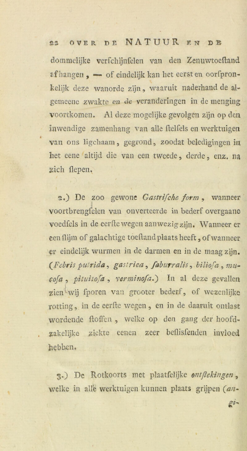 dommelijke verfchijnfeleii van den Zenuwtoeftand fifhangen , — of eindelijk kan liet eersteii oorfpron- kelijk deze wanorde zijn, waaruit naderhand de al- gemeene zwakte en de veranderingen in de menging voortkomen. Al deze mogelijke gevolgen zijn op den inwendige zanienhang van alle ffcelfels en werktuigen $ van ons ligehaam, gegrond, zoodat beledigingen in het eene altijd die van een tweede, derde, enz. na 2ich fiepen, / I t 2. ) De ZOO gewone Gastrifche form , wanneer voortbrengfelen van onverteerde in bederf overgaane voedfels in de eerfte wegen aanwezigzijn. Wanneer er een flijm of galachtige toeflandplaats heeft, of wanneer er eindelijk wurmen in de darmen en in de maag zijn. {Fehris putrlda, gastrica, fahurralis, biliofa , mu- cofa 5 pituitofa , vermimfad) In al deze gevallen zienUvij fporen van grooter bederf, of wezcnlijke Totting, in de eerfte wegen, en in de daaruit ontlast werdende ftoffen , welke op den gang der hoofd^ . zakelijke zickte eenen zeer beflisfenden invloed hebben. 3. ) De Rotkoorts met plaatfelijke ctitßekingen, welke in alle werktuigen kunnen plaats grijpen (an^