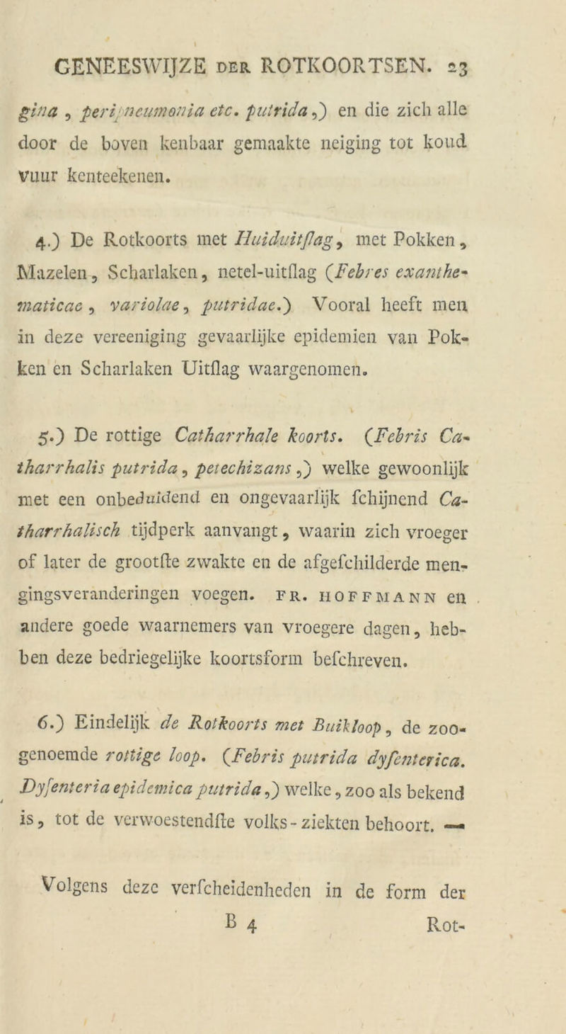 \ CENEESWIJZE DER ROTKOORTSEN. 23 5 perijncumonia etc, fncirida,,') en die zieh alle door de boveii kenbaar gemaakte iieiging tot koud Viiur kcnteekeiieii. 4. ) De Rotkoorts m^t Huidiiitßag ^ metPokkeii, Mazeleii, Scharlaken, netcl-uitflag {Febres exafuhe^ maticac variolae^ putridae.') Vooral heeft men in deze vereeniging gevaarlijke epideniien van Pok- ken en Scharlaken Uitflag waargenomen. V 5. ) De rottige Catharrhale koorts, (Jjcbris Ca* \ iharrhalts putrida, petechizanswelke gewoonlijk met een onbeduidend en ongevaarlijk fehijnend Ca- tharrhalisch tijdperk aanvangt, waarin zieh vroeger of later de grootfte zwaktc en de afgefchilderde men- gingsveranderingen voegen. fr. hoffmann en andere goede waarnemers van vroegere dagen, heb- ben deze bedriegelijke koortsform befchreven. 6«) Eindelijk de Fotkoorts fyiet Buikloop ^ de zoo* genoemde rottige loop, {^Fehris putrida dyfejiterica. Dyfenteria epidemica putrida,) welke, zoo als bekend is, tot de verwoestendde Volks-ziekten behoort. — Volgens deze verfcheidenheden in de form der