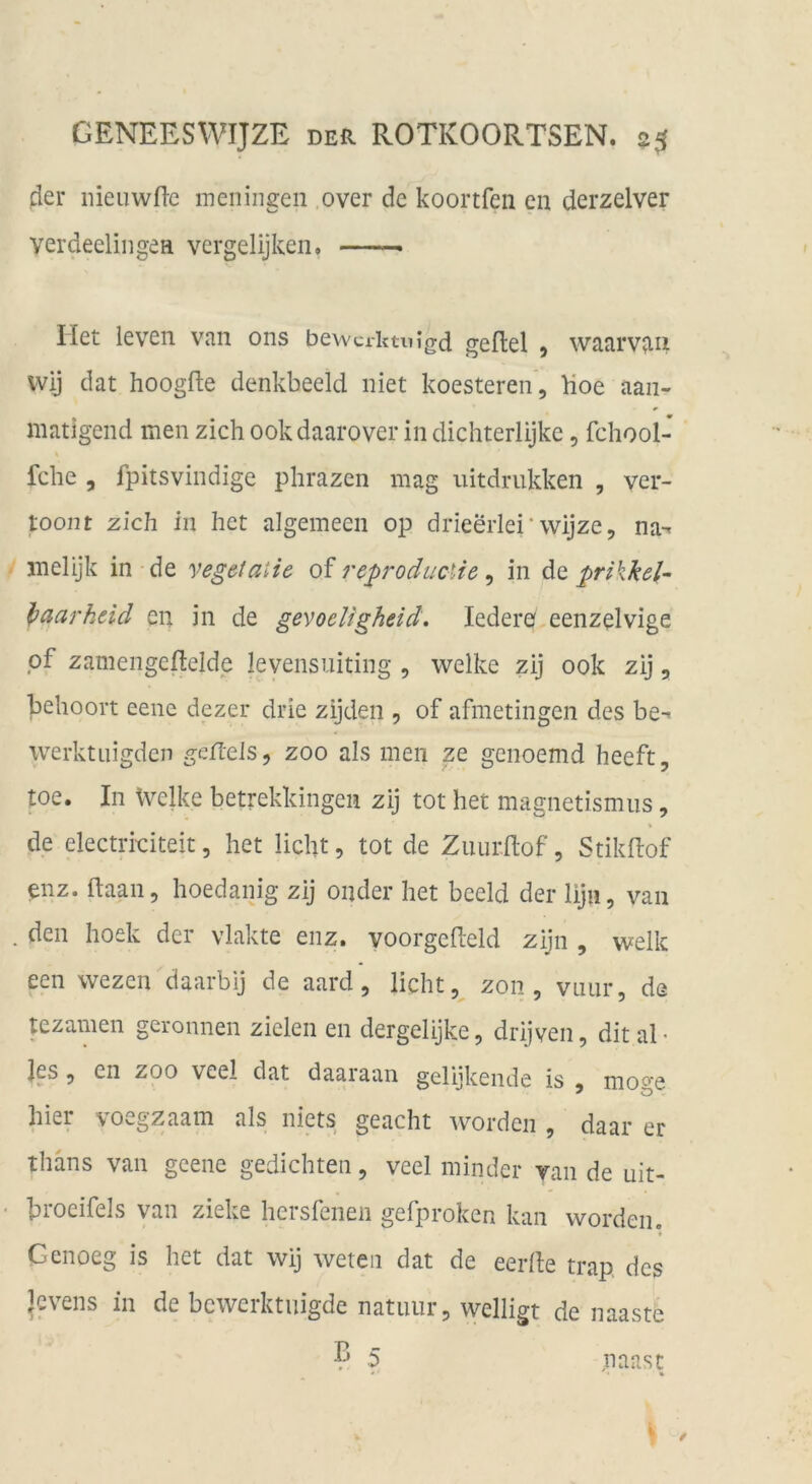 der nieuwfl-c meningen .over de koortfeii en derzelver verdeelingeH vergelijken, — riet leven van ons bewcriuuigd gefiel , waarvjui wij dat hoogfle denkbeeid niet koesteren, Hoe aan- matigend men zieh ookdaarover in dichterlijke, fchool- fche , fpitsvindige phrazen mag uitdrukken , ver- toont zieh in het algemeen op drieerlei'wijze, na-, inelijk in de yegetaiie oi reproducUe ^ in de prikkel- l>aarhdd en in de gevoeligheid. lederef eenzelvige pf zamengeflelde levensuiting , welke zij 00k zij, behoort eene dezer drie zijden , of afmetingen des be-> werktuigden geiTels, zoo als men ze genoemd heeft, toe. In Welke betrekkingen zij tot het magnetismiis, de electrkiteit, het licht, tot de Zuurflof, Stikflof enz. ftaan, hoedanig zij oiider het beeid der liju, van den hoek der vlakte enz. voorgefleld zijn , welk een wezen daarbij de aard, licht, zon , vuiir, de tezamen geronnen zielen en dergelijke, drijven, dit al- les 9 en ZOO veel dat daaiaan gelijkende is , mo*^e hier voegzaam als niets geacht worden , daar er thäns van geene gedichtet!, veel minder van de uit- broeifels van zieke hersfenen gefproken kan worden. Genoeg is het dat wij weteii dat de eerfle trap des Rvens in de bewerktuigde natiuir, welligt de naaste B 5 paast