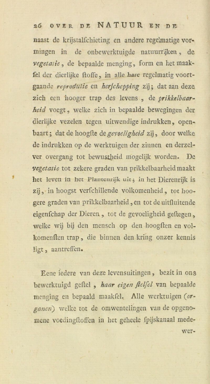 naast de krijstalfchicting en andere regelmatige vor- mingen in de onbevverktuigde natimiT\)ken, de vegetaiie ^ de bepaalde inenging, form en hetmaak- fei der dierlijke ftofte, in alle haic regelmatig voort- gaande reprodutic en herjehepping zij; dat aan deze zieh een hooger trap des levens , de prikkelbaar- heid voegt, welke zieh in bepaalde bewegingen der dierlijke vezeien tegeii iiitwendige indrukkeii, open- ( haart; dat de hoogfle de gevoeligheid zij, door welke de indrukken op de werktuigen der zinnen en derzel- ver overgang tot bewusxheid inogelijk worden. De vegetatie tot zekere graden van prikkelbaarheidmaakt het leven in her Plantenrijk uit, in bet Diereiirijk is zij ,• in hoogst verfehillende volkoinenheid, tot hoo- gere graden van prikkelbaarheid, en tot de uitfluitende eigenfehap der Dieren , tot de gevoeligheid geftegen, welke wij bij den mensch op den hoogften en vol- komenften trap, die binnen den kring onzer kennis ligt 3 aantrefFcn. \ Eene i'edere van deze levensuitingen, bezit in ons bewerktuigd geftel , haar eigen ßelfel van bepaalde menging en bepaald maakfel. Alle werktuigen C^r- ganeri) welke tot de omwentelingen van de opgeno- mene voedingdoffen in het geheele fpijskanaal mede- wer-