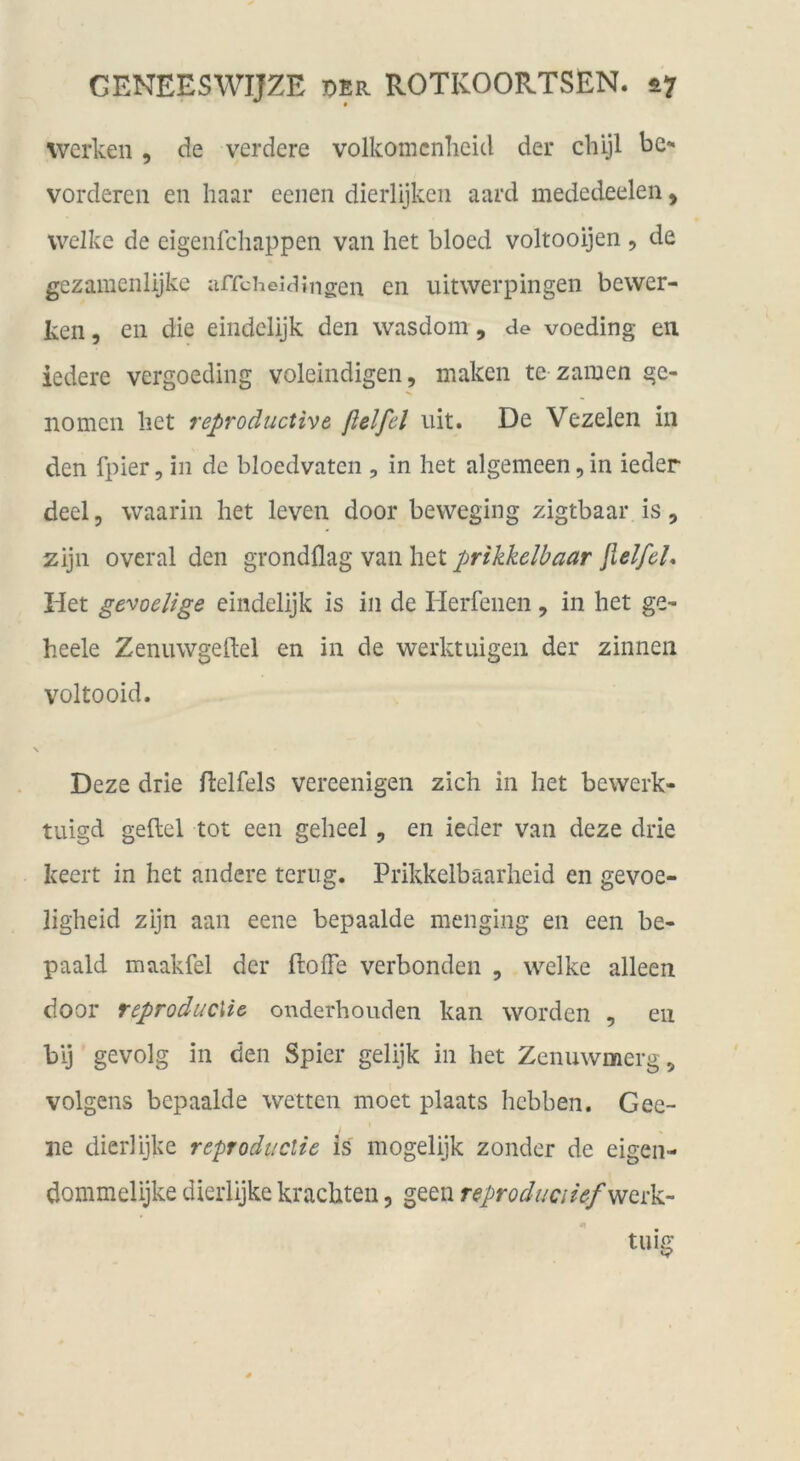 werken , de verdere volkomcnlieid der chijl be- vorderen en haar eenen dierlijkcn aard mededeelen, welke de eigenlchappen van het bloed voltooijen , de gezamenlijkc affcheüiingen en uitwerpingen bewer- ten , en die eindclijk den wasdom, de voeding en iedere vergoeding voleindigen, maken te zamen ge- nomcn het reproductive fiel fei uit. De Vezelen in den fpier, in de bloedvaten , in het algemeen, in ieder deel 5 waarin het leven door beweging zigtbaar is, zijn overal den grondflag van het prikkelbaar fielfel, Het ge'^oelige eindelijk is in de lierfenen, in het ge- heele Zenuwgeftel en in de werktuigeii der zinnen voltooid. Deze drie ftelfels vereenigen zieh in het bewerk- tuigd gefiel tot een geheel , en ieder van deze drie keert in het andere teriig. Prikkelbaarheid en gevoe- ligheid zijn aan eene bepaalde menging en een be- paald maakfel der (lofTe Verbünden , welke alleen door reproducMe onderhouden kan worden , en bij gevolg in den Spier gelijk in het Zenuwmerg, volgens bepaalde wetten moet plaats hebben. Gee- ne dierlijke reproductie is mogelijk zonder de eigen- dommelijke dierlijke krachten, geen reproduciief^Qnkr