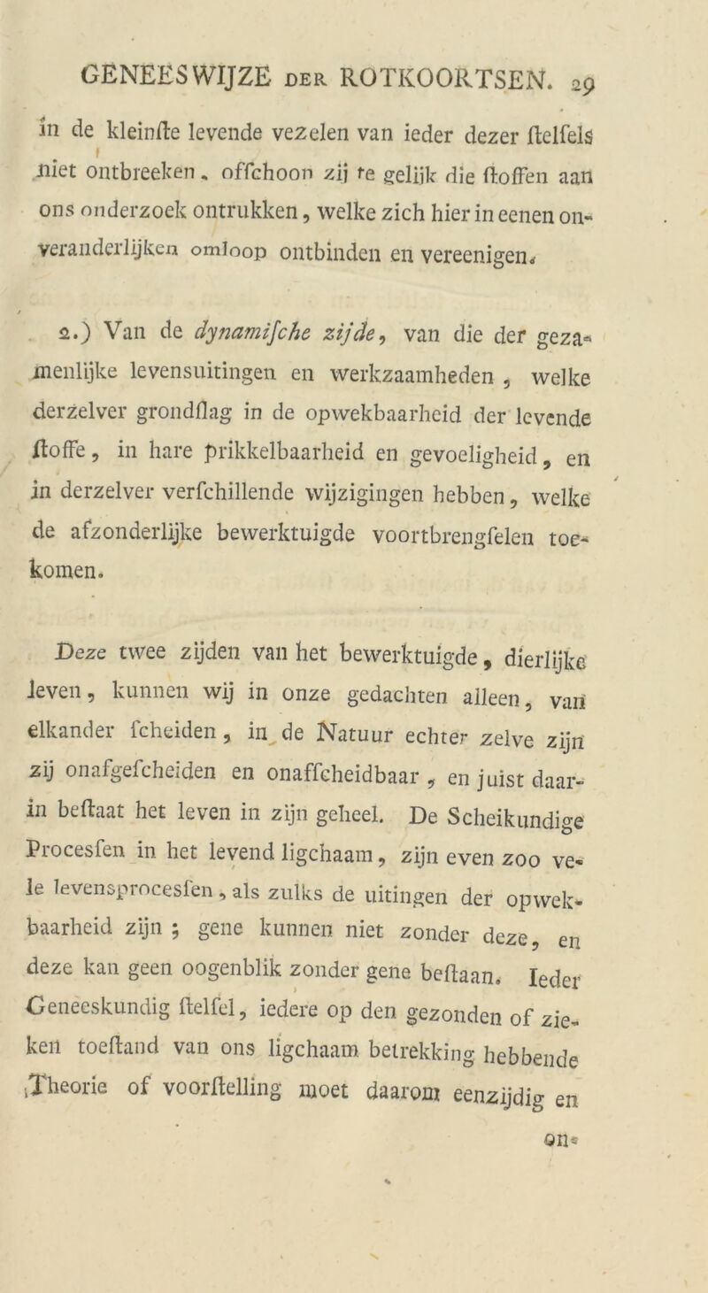 in de kleinfte levenda vezelen van ieder dezer ftelfels f iliet ontbreeken, offchoon zij te geliik die ftofFen aan ons onderzoek ontrukken, welke zieh hier in eenen on- veraiiderlijken omioop ontbinden en vereenigen^ 2.) Van de dynamijehe zijäe^ van die der geza« menlijke levensuitingen en werkzaamheden , welke derzelver grondflag in de opwekbaarheid der Icvcnde flofFe, in hare prikkelbaarheid en gevoeligheid, en in derzelver verfchillende wijzigingen hebben, welke de afzonderlijke bewerktuigde voortbrengfelen toe-^ körnen. Deze twee zijden van het bewerktuigde, dierlijke Jeven, kunnen wij in onze gedachten aileen, vari elkander fcheiden, in^de Natuur echter zelve zijn zij onafgefcheiden en onaffcheidbaar , en juist daar- in beftaat het leven in zijn geheel. De Scheikundige Procesfen in het levend ligehaam, zijn even zoo ve- le levensproceslen , als zulks de uitingen der opwek- baarheid zijn ; gene kunnen niet zonder deze, en deze kan geen oogenblik zonder gene bedaan. Ieder Geneeskundig ftelfcl, iedere op den gezonden of zie- keil toedand van ons ligehaam beirekking hebbeiide iXheorie of voordelling moet daaroni eenzijdig en