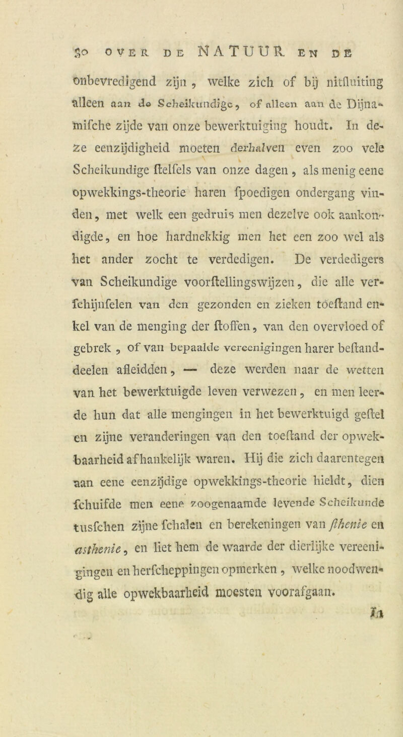 oiibevredigend zijii , welke zieh of bij nitfluiting slleen aan do Scheikundige, of nlleen aan de Dijlia,“ mifche zijde van onze bewerktuiging houdt. In de- ze eeiizijdigheid moeten derhalveii even zoo vele Scheikundige ftelfels van onze dagen , als menig eene opwekkings-theorie hären fpoedigen ondergang vin- den, met welk een gedruis men dezclve ook aankon- digde, en hoe hardnekkig men het een zoo wel als het ander zocht te verdedigen. De verdedigers van Scheikundige voorftellingswijzen, die alle ver- fchiiiifelen van den gezonden en ziehen töefland en- kel van de menging der ftofFen, van den overvloedof gebrek , of van bepaalde vereenigingen harer behand- deelen afleidden, — deze werden naar de wetten van het bewerktuigde leven verwezen, en men leer- de hun dat alle mengingen in het bewerktuigd geftel en zijne veranderingen van den toedand der opwek- baarheid afhankelijk waren. Hij die zieh daarentegen aan eene eenzijdige opwekkings-theorie hieldt, dien fchuifde men eene zoogenaamde levende Scheikunde tusfehen zijne fchakii en berekeningen van ßhenle en asth&nic, en liet hem de waarde der dierlijke vereeni- gingen enherfcheppingenopmerken, welke noodwen- <iig alle opwekbaarlieid moesten voorafgaan. 1*1