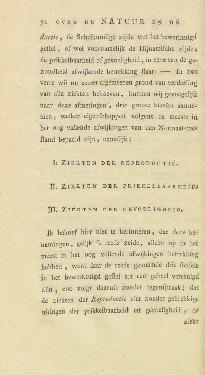 ductie^ de Scheikimdige zijd6 van het bewerktiiigct gefiel, of wel voornamelijk de Dijnamifclie zijdcj’ de prikkelbaarheid of gevoeligheid, in eene van de ge- Zondheid afvvijkende betrekking flaat: — In zoö verre wij mi eenen algemeenen grond van verdeding van alle ziekten behoeveil, kunneii wij gevoegelijk naar deze afmetingendrie groote klasfeu aanne- nien, welker eigenfehappen volgens de meeste in bet öog vallertde afwijkingen van den Normaal-toe^t Üand bepaald zijn^ namelijk: I; Ziekten der reproEuc tie. II. Ziekten der prikkelbaarheid/ Z T F. K T E TVJ / DER CEVOELIGHEID, Ik beboef hier nict te herinneren, dat deze be- tiamingen, gelijk' ik reeds zeide, alleen op de bet ineest in het oog vallende afwijkingen betrekking bebben , want daar de reeds genoemde drie flelfels in het bewerktuigd gefiel tot een geheel vereenigd zijn , ZOO volgt daaruit zonder tegenfpraak; dat de ziekten der Keprodiictie niet zonder gebrekkige Ritirigen der prikkelbaarheid en gevoeligheid ^ de ziek^