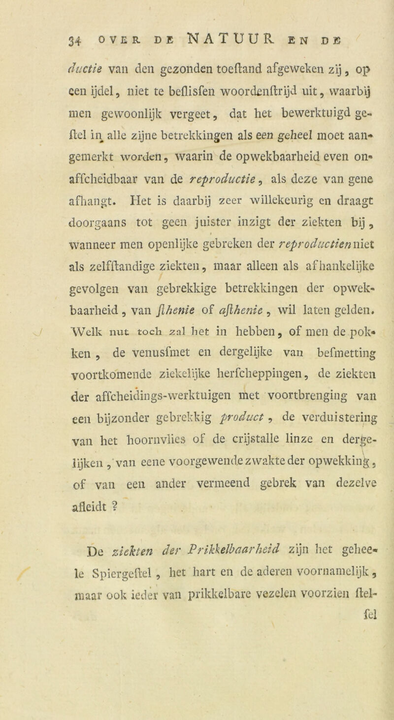 diictie van den gezonden toeftand afgewelien zij, op een ijdel, niet te beflisfen woordenltrijd lüt, waarbij men gevvoonlijk vergeet, dat het bewerktuigd ge- fiel in alle zijne betrekkingen als een geheel moet aan- gemerkt worden, waarin de opwekbaarlieid even on« affcheidbaar van de reproductie, als deze van gene afhangt. Het is daarbij zeer willekeurig en draagt doorgaans tot geen juister inzigt der ziekten bij, « wanneer men openlijke gebreken der reproduciienmtx. als zelfllandige ziekten, maar alleen als afbankelijke gevolgen van gebrekkige betrekkingen der opwek- baarheid , van flhenie of afiheme , wil laten gelden. Welk mit tocli zal het in hebben, of men de pok« ken , de venusfmet en dergelijke van befmetting voorüeomeiide ziekelijke lierfcheppingen, de ziekten der affcheidings-werktuigen met voortbrenging van een bijzonder gebrekkig product, de verduisteriiig van het hoornvlies of de crijstalle linze en der^e- iijken ,‘van eene voorgewendezvvakteder opwekking, of van een ander vermeend gebrek van dezelve afleidt ? De ziehen der Prikkelbaarheid zijn het gehee- le Spiergedel , het hart en de aderen voornamelijk, maar ook ieder van prikkelbare vezclen voorzien flel- fel