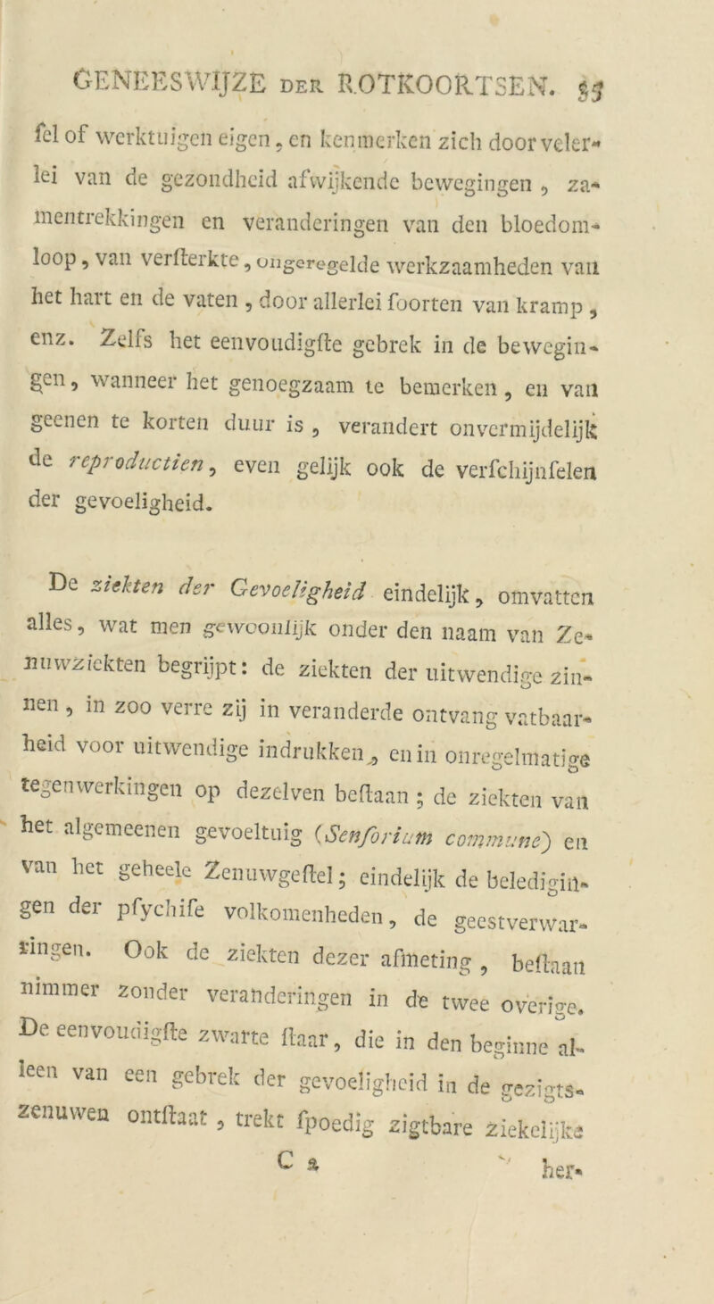 fei of werktiiigcn eigen. en kenmerken zieh door veler- lei van de gezoiidheid afvvijkendc bewegingen 5 za* mentrekkingen en verandcringeii van den bloedom* loop, van vermerkte, ungoregelde werkzaamheden van het halt en de vaten , door allerlei foorten van kramp , enz. Zeifs het eenvoiidigfte gebrek in de bewegiii* gen 5 wanneer het genoegzaam te bemerken, eii van geenen te körten diuir is , verändert onv'’crmijdelijk de reproductien ^ even gelijk 00k de verfchijnfelen der gevoeligheid. De ziehen de?' Gevoeligheid eindelijk^ omvatten alles, wat men gewconlijk onder den naam van Ze* Jiiiwzickten begriipt: de ziekten der iiitwendige zin* nen , in zoo verre zij in veranderde ontvang vatbaar* heid voor Iiitwendige indriikken^, enin onregelmatige tegenwerkingen op dezelven bedaan ; de ziekten van het algemeeiien gevoeltiiig {Senforium commune^ en van het geheelc Zenuwgedel; eindelyk de beledigin. gen der pfychife volkomenheden, de geestverwar* iingen. Ook de ziekten dezer afmeting , beÜaan nimmer zonder verandcringeii in de twee overige. De eenvoudigfle zwarte fhar, die in den beginne d- leen van een gebrek der gevoeügbeid i„ de gezigts- zenuvven ontftaat, trekt fpoedig zigtbare zickelijk C Ä '' her iviä