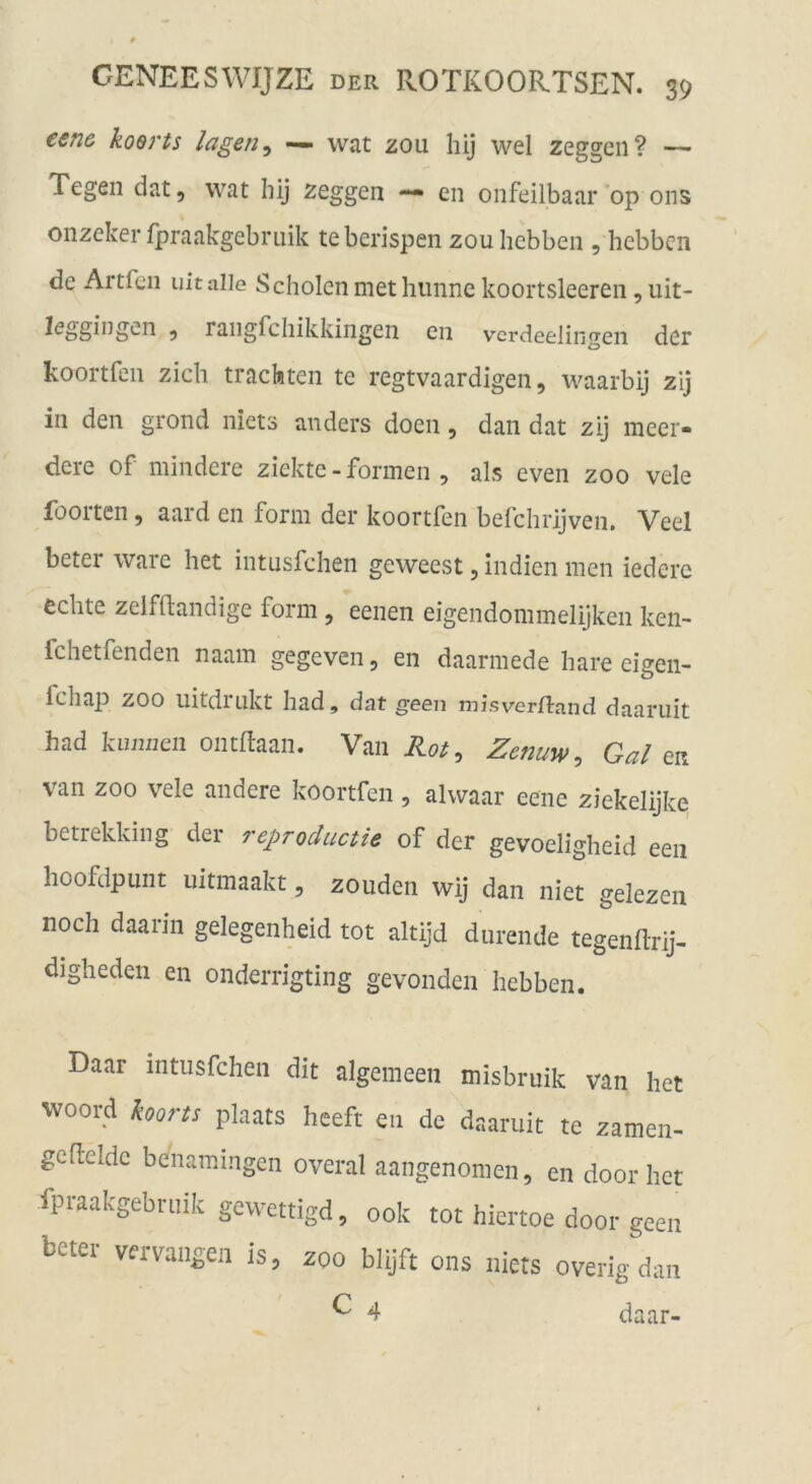 €en& koerts lagen ^ — wat zou hij wel zeggeii? — Tegen dat, wat hij zeggen — en onfeilbaar op ons onzeker fpraakgebruik teberispen zou hcbben , hebbcn de Artfcii uitalle Scholen methiinnc koortsleeren , uit- leggingen ^ raiigfchikkingen en vcrdeelingen der koortfen zieh trachten tc regtvaardigen, waarbij zij in den grond niets anders doen, dan dat zij meer- dere of mindere ziektc - formen , als even zoo vele foorten, aard en form der koortfen befchrijven. Veel beter wäre het intusfehen geweest, Indien men iedere echte zeifftandige form , eenen eigendommelijken ken- fchetfenden naam gegeven, en daarmede hare eigen- Ichap ZOO uitdrukt had, dat geen v^isver^iand daaruit had kiimieii ontflaan. Van Zenuw^ Gal ea van ZOO vele andere koortfen, alwaar eene ziekelijke betrekking der reproductie of der gevoeligheid een hoofdpunt iiitmaakt, zouden wij dan niet gelezen noch daarin gelegenheid tot altijd diirende tegenllrij- digheden en onderrigting gevonden hebben. Daar intusfehen dit algemeeii misbruik van het woord koorts plaats heeft eii de daaruit te zamen- gcftelde benamingen overal aangenomen, en door het fpraakgebruik gewettigd, 00k tot hiertoe door geen beter vervaiigen is, zoo blijft ons niets overig dan ^ 4 daar-