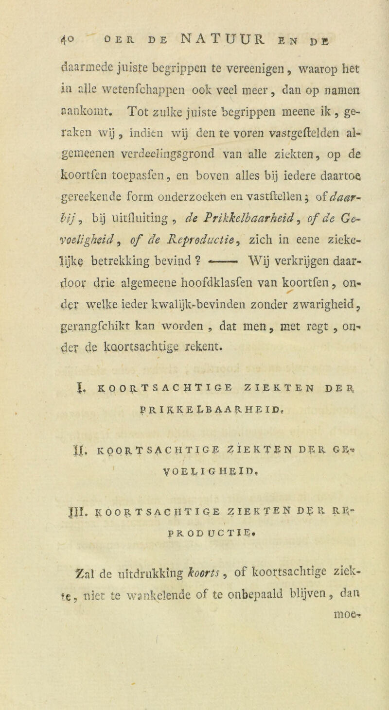 daarmede jniste begrippen te vereenigen, waarop het in aUe wetenfchappen ook veel meer, dan op namcn aankomt. Tot zulke j niste begrippen meene ik , ge- räken wij 3 Indien wij den te voren vastgeftelden al- gemeenen vcrdeeiingsgrond van alle ziekten, op de koortfen toepasfen, en boven alles bij iedere daartoe gereekeiide form onderzocken cn vastflellen, of daar- l}j\ bij uirflniting 5 de Prikkelbaarheid ^ of de Ge- voeligheid ^ of de Reproductie^ zieh in eene zieke- lijke betrekking beviad ? — \Vij verkrijgen daar- door drie algemeene hoofdklasfen van koortfen, on- der welke ieder kwalijk-bevinden zonder zwarigheid, gerangfehikt kan worden , dat men, met regt , on-» der de kQortsaehtige rekent. koortsachtige zierten der PRIKKEEBAARHEID, ir. KOORTSACHTIGE ZIERTEN DER GE-* ' VOELIGHEID, III. ROORTSACHTIGE ZIERTEN DER RE“ I PR OD UCTIE. Zal de nitdrukking koorts, of koortsachtige ziek- •fe, aiet te wankelende of te oiibepaald blijven, dan moe-!
