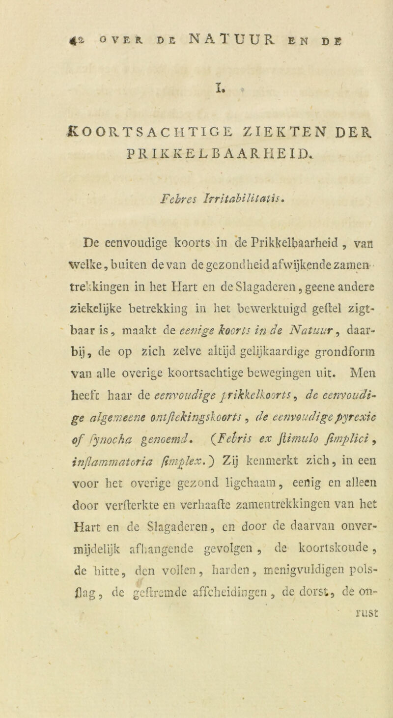 42- OVER DE N A T U U R EN DB I. KOOPvTS ACHTIGE ZIERTEN DER P RIK K E L B A A R H E ID. Fehr es Irriiahilitatis, De eenvoudige koorts in ’de Prikkelbaarheid, van welke, buiten de van degezondheidafwijkendezameii trekkingen in het Plart en de Slagaderen ,geene andere ziekelijke betrekking in liet bewerktuigd gellel zigt- baar is, maakt de eenige koorts in de Natuur, daar- bij, de op zieh zelve altijd gelijkaardigc grondform van alle overige koortsachtige bewegingen uit. Men heefe eenvoudige J.rikkelkoorts^ de eenvoudi- ge algemeene ontßekingsioorts , de eenvoudigepyrexic of fynocha genoemd, (^Felris ex Jlimulo ßmplici, inßammatoria ßmplex.) Zij keiimerkt zieh, in een voor het overige gezond ligehaam, eenig en alleen door verflerkte en verliaade zamentrekkingen van het Hart en de Slagaderen, en door de daarvan onver- mijdehjk afhangende gevolgen , de kooriskoude, de bitte, den vollen, harden, menigvuldigen pols- Ilag, de geftremde affeheidingen , de dorst, de on- nist