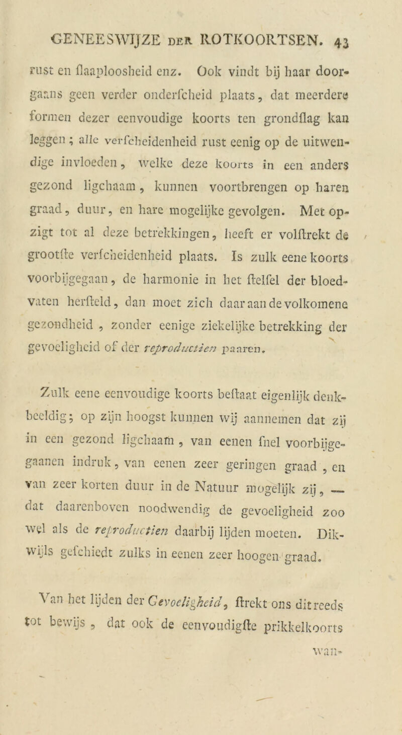 riist en flaaploosheid cnz. Ook viniit bij haar door- garais geeii verder onderfcheid plaats, dat meerdere formen dezer eenvoudige koorts tcn grondflag kan leggcii; alle verfchcidenheid rust eenig op de uitvv^eii- digc iiivloedcn, welke deze koorts in een anders gezond ligehaam, kiinncn voortbrengen op baren graad, duiir, en bare mogelijke gevolgen. Met op- zigt tot al deze betrekkingen, beeft er volftrekt de / grootlle verfeneidenheid plaats. Is zulk eene koorts voorbijgegaan, de barmonie in bet ftelfel der bloed- vaten berftcld, dan moet zieh daaraandevolkoinene gezondbeid , zonder eenige ziekelijkc betrekking der gev’’Ocligbcid of der reproductien panren. Ziilk eene eenvoudige koorts beftaat eigenlijk deiik- bccldig; op zijn boogst kiinnen wij aannemen dat zii in een gezond ligebaam , van eenen fnel voorbiiec- gaanen indruk, van eenen zeer geringen graad cii van zeer körten diiiir in de Natuiir mogelijk zij, — dat daaienbovcn noodwendig de gevocligbeid zoo wel als de rep'oductien daarbij lijden moeten. Dik- wijls gefebiedt Zülks in eenen zeer hoogeii'graad. Van bet lijden der GevoeUgheid^ flrekt ons ditreeds tot bewijs 5 dat ook de eenvoudigfte prikkelkoorts