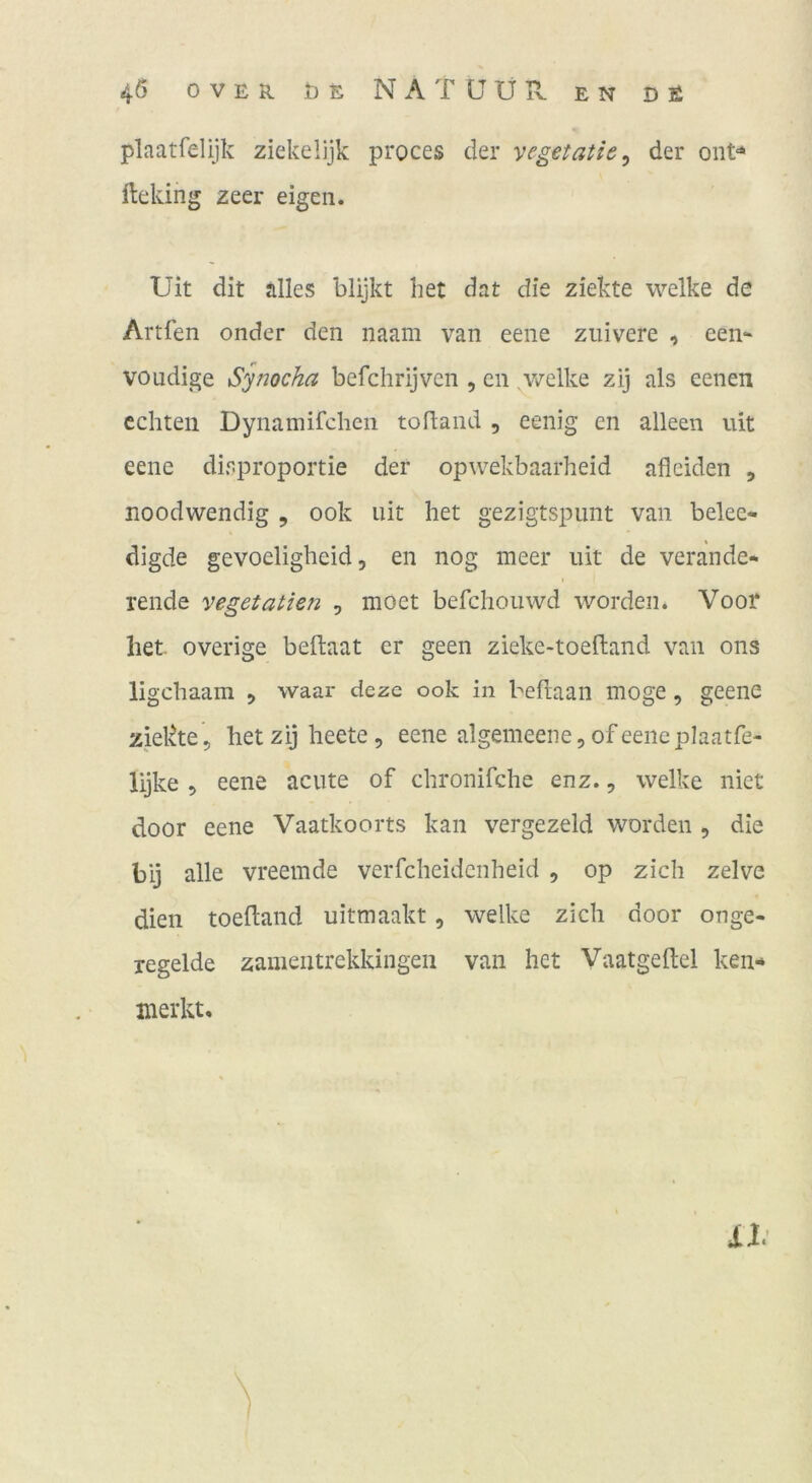 plaatfelijk ziekelijk proces der yegetatie^ der oiit»* fteking zeer eigen. Uit dit alles blijkt bet dat die ziekte welke de Artfen onder den naam van eene zuivere , een- voudige Synocha befchrijven , en v/elke zij als eenen echten Dynamifchen tofland , eenig en alleen uit eene disproportie der opwekbaarheid afleiden , noodwendig , ook uit bet gezigtspunt van belee- digde gevoeligbeid 5 en nog meer uit de verande- rende vegetallen , moet befchouwd worden. Vooi* liet overige beftaat er geen zieke-toefland van ons ligebaam , waar deze ook in beftaan möge, geenc ziekte, hetzij beete, eene algemeene,ofeeneplaatfe- lijke , eene acute of cbronifche enz., welke niet door eene Vaatkoorts kan vergezeld worden , die bij alle vreemde verfebeidenbeid , op zieh zelve dien toeftand uitmaakt, welke zieh door onge- xegelde zainentrekkingen van het Vaatgellel ken-» merkt.