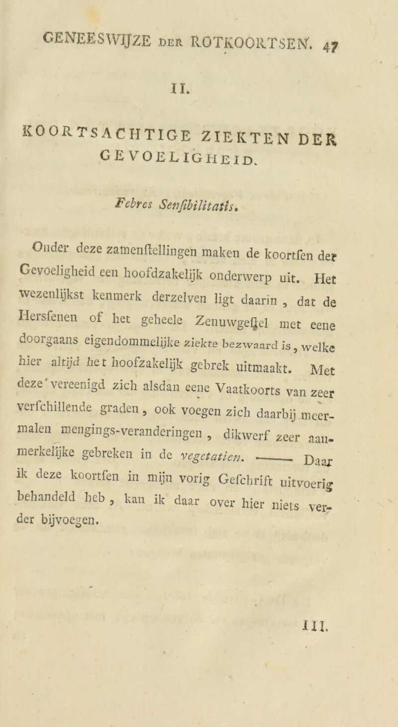 4? II. KOORTSACHTIGE ZIEKTEN DER GEVOELIGHeid. Febres Senfibilitatis. Glider deze zamenflellingen malten de koortfen der Gevoeligheid een hoofdzakelijk onderwerp uit. Het wezenlijkst kenmerk derzelven ligt daarin , dat de Hersfenen of het geheele Zenuwgeljel niet eene doorgaans eigendommeüjke ziekte bczwaard is, welke hiei aitijd he t hoofzakelijk gebrek uitmaakt. Met deze'vereenigd zieh alsdaii eene Vaatkoorts van zeer verfchillende graden , ook voegen zieh daarbij mccr- malen mengings-veranderingen , dikvverf zeer aan- ineikelijke gebreken in de vcgctatlcn. £)aax ik deze koortfen in mijn vorig Gefchrift uitvoerig hehandeld lieb , kan ik daar over hier nieis ver- der bijvoegen. III.