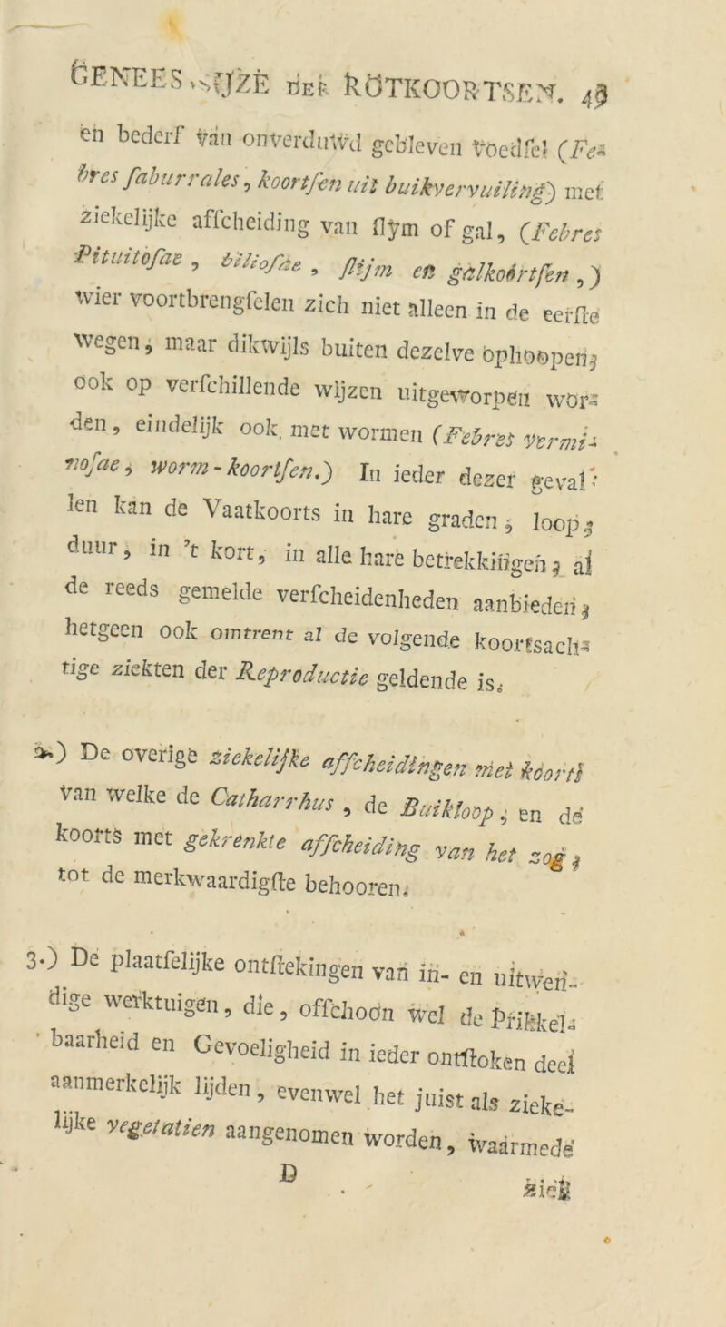 DEF. RöTKOORTSEX 4ß en bcdcrf van onveriliitVil gcbJeven t^ocdfc! (F<:^ f>rcsfahurrales, koortßenuil buikvcrvuiUng) mof zielcelijke aflchcidiiig van (lym of gal, (Febre} FUuitoß,, m^oAe, ßij,„ en gMobrtßn avier voortbrcngfelen zieh niet nlleen in de eerile wegen, niaar dikwijls buiten dczelve bphoispenj ook op verfchiliende wljzen llitge^vorpe^ wora den, eindelijk ook, ntnc v/ormcn (Febrss vvrmi- vofae, worm-koorlfer,.} I„ jeder dezet geva!-' ' len kan de Vaatkoorts in hare graden; loop,- diiiir, in ’t kort, in alle bare betrekkiifgeh ai de reeds gemelde verfcheidenlieden aanbiedcii, betgeen ook omtrem al de voigende koortsaclia rige ziefcten der Keproductie geldende is, De overige ziekdiße affcheidingen rnct km-ti van welke de Catharrhus , de Baikloop i en de koortä met gekrenkte affcheiding yan het zogt tot de merkwaardigfte behooren, 30 De plaatfelijke ontftekingen vari ifi- en nihven- dise tt^tktuigen, die, offchoon wcl de Pmke!^ ■ baarbeid en Gevoeligheid in ieder ontftoken deel Fanmerkeliik lijden, evonwel het juist als zieke- bjke yege,at/en aangenomen worden, ivaarmede D