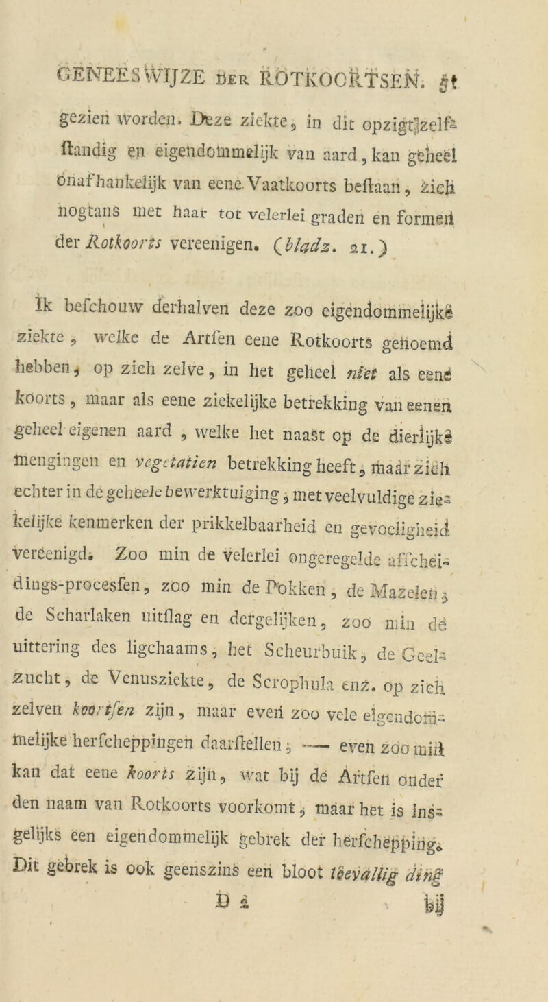 gezien worden, Deze ziekte, in die opzigtjzelf^ ftandig en eigelidoinmelijk van aard, kan gfeheel bnafhankelijk van ecne.Vaatkoorts beftaan, ^ich iiogtans inet haar tot vclerlci graden en formell dervereenigen. Qb/adz, 21.) ik befchouw derhaiven deze zoo eigendommelijke ziekte , w'^elke de Artfen eene Rotkoorts gehoemd hebben^ op zieh zelve, in het geheel niet als eenfi IvOoits 5 niaai als eene ziekelijke betrekking vaneeneii geheel eigenen aard , welke het naast op de dierlijks mengingen en vegeiatien betrekking heeft5 ihaärzielt echter in de geheeie bewerktniging, met veelvuldige zigs kelijke keninerken der prikkelbaarheid en gevoeiigheid vereenigdi Zoo min de velerlei ongeregelde affcheU dings-procesfen, zoo min de Ihokken , de Mazeleii - de Scharlaken uitflag en dergelijken, zoo min de uittering des ligehaams, het Scheurbiiik, de Geel- Zucht, de Veniisziekte, de Scrophula tnz. op zieh zelven koortfen zijn, maar eveh zoo vele eigendem» tnelijke herfcheppingen daarflellen ^ — even zoo miil kan dat eene kooris zijn, wat bij de Artfen oiidef den naam van Rotkoorts voorkomt, mäar het is ins- gelijks een eigendommelijk gebrek der herfcheppihg* Dit gebrek is 00k geenszins een bloot tdevallig Hing