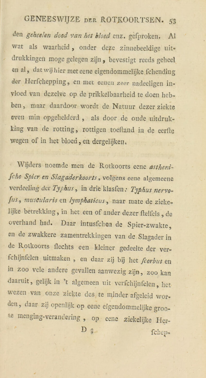 ^en geheelen dood van het bloed enz. gefproken. Al wat als waarheid, onder dcze zinnebeeidige uit- driikkingen möge gelegen zijn , bevestigt reeds geheel en al, dat wij hier met eene eigendommelijke fcliending der Herfchepping 5 en met cciieii zeer nadecligen in- vloed van dezelve op de prikkelbaarlieid te doen hebv ben, maar daardoor wordt de Nntuiir dezer ziekte even min opgeheldcrd , als door de oiide iiitdruk- ting van de rotting, rottigen toelland in de eerfte wegen of in het bloed, eii dergelijken, Wijders noemde men de Rotkoorts eene astheni- fche Spier en Slagaderkoorts ^ volgens eene algemeene verdeeling der Typhus, in drie klasfen; Typhus nervo- fus^ muscularis en Jymphaticus ^ naar mate de zieke- lijke betrekking, in het een of ander dezer ftelfels , de oveihand had« Daar intusfcheii de Spier-zvvakte, en de zvvakkere zamentrekkingen van de Slagader in de Rotkoorts Hechts een kleiner gedeelte der ver- fchijnfelen uitmaken , en daar zij bij het fcorbut en in ZOO vele andere gevallen aanwezig zijn, zoo kan daariiit, gelijk in ’t algemeen iiit verfchijnfeien, het wezen van onzc ziekte des te minder afgeleid wor- den, daar zij openlijk op eene eigendommelijke groc- te menging-verandering , op eene ziekelijke Ihr- ^ S fchen-