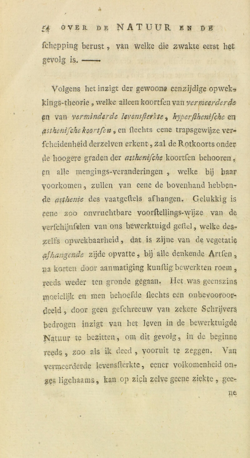 fchepping beruht, van welke die zwakte eerst h^t gevolg is. Volgens het inzigt der gewoons eenzijdige opwek^ kings-tbeorie, welke alleen koortfen van vermeerdcräei van verminderdc Icvensßerlte, hyperßhenifche en asthcnifchc koortfen ^ flechts ccne trapsgewijze ver- fcheidenheid derzelvcn erkent, zal de Rotkoorts onder ^le lioogere graden der asthenifche koortfen hehooren, pn alle mengings-veranderingen , welke bij baar yoorkomen, zullen van eene de bovenhand hebben- de asthenic des vaatgeftels afhangen. Gelukkig is eene zoo oiivriichtbare voorftellings-wijze van de yeiTchijnfelen van ons bewerktuigd gefiel, welke des- zelfs opwekhaarlieid, dat is zijne van de vegetatie aßhangende zijde opvatte, bij alle denkende Artfen, pa körten door aanmatiging kundig bewerkten roem , reeds weder ten gronde gegaan, Het was gecnszins moeielijk en inen behoefde flechts een onbevooroor- deeid, door gcen gefchreeuw van zekere Schrijvers bedrogen inzigt yan het Rven in de bewerktuigd^ Katuur te bczitten, om dit gevolg, in de beginne reeds , zoo als ik deed , vooruit te zeggen. Van verraeerderde levensderktc, eener volkomcnheid on- ges ligehaams, kan op zipli zclve gecne ziekte , gec- ne