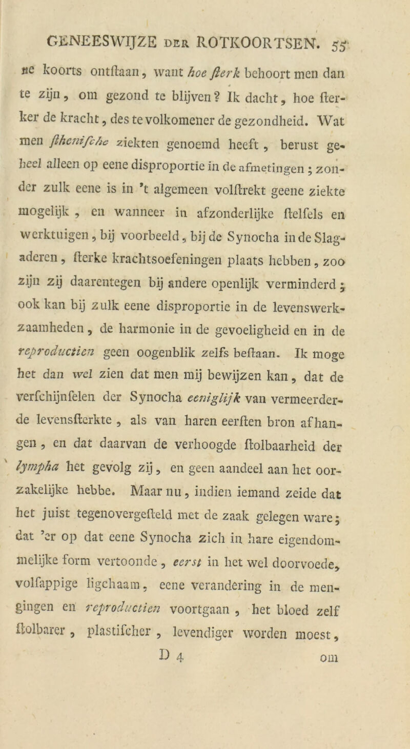 «e koorts ontftaaii, waiit hoe fterk bchoort men dan * te zijii 5 oni gezond te blijven ? Ik dacht, hoe fter- ker de kracht, des te volkomeiier de gezondheid. Wat men ßhenifche ziekten genoemd heeft, berust ge- Jiccl allecn op eene disproportie in de ufnietlngen 5 zon* der zulk eene is in *t algemeen volftrekt geene ziekte inogelijk , en wanneer in afzonderlijke ftelfels en vverktuigen, bij voorbeeld, bij de Synocha indeSlag- aderen, fterke kraclitsoefeningen plaats hebben, zoo zijn zij daarentegen bij andere openlijk verminderd • 00k kan bij zulk eene disproportie in de levenswerk- zaainheden, de harmonie in de gevoeligheid en in de rep7'oducticn geen oogenblik zelfs beflaan. Ik möge het daii wcl zien dat men mij bewijzen kan, dat de verfchijnfelen der Synocha eeniglijk van vermeerder- de levensfterkte , als van hären eerften bron af han- gen 5 en dat daarvan de verhoogde ftolbaarheid der lympha het gevolg zij, en geen aandeel aan het oor- zakelijke hebbe. Maar nu, Indien iemand zeide dat het jiiist tegenovergelleld met de zaak gelegen wäre 5 dat ’er op dat eene Synocha zieh in hare eigendom- melijke form vertoonde , eerst in het wel doorvoede» volfappige ligehaam. eene verandering in de men- gingen en reproductien voortgaan , het bloed zelf Ilolbarer, plastifcher , levendiger worden moest,