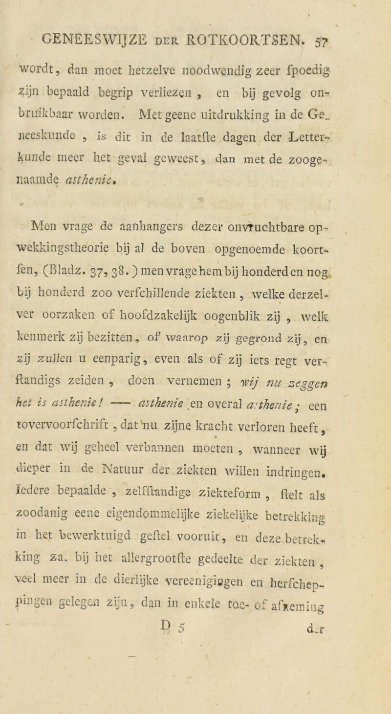 wordt, dan moet hetzelve iioodwendig zcer fpoedig Zijn bepaald begrip verliezen , eii bij gevolg on- briiikbaar worden. Metgeenc lütdrukking in de Ge_ iieeskiinde , is dit in de laatfle dagen der Eetter-? künde mecr liet geval geweest, dan met de zoogc- naamde asthenic* Mon vrage de aanbangers dezer oiivTiichtbare op^ wekkingstheorie bij aJ de boven opgenoemde koort-^ fen, (ßladz. 37? 38-) men vrage hem bij honderden nog. bij honderd zoo verfchillende zicktcn , welke derzel- vcr oorzaken of hoofdzakelijk oogenblik zij , welk keninerk zij bezitten, of waarop zij gegrond zij, en zij zuUcn 11 eenparig, even als of zij iets regt ver- Randigs zeidcn , doen vernemen ; mj 7m zeggen hct is asthenie! asthefiie Q\\ overal a:thenie; een lovcrvoorfchrift jdathiu zijne kracht verloren heeft, en dat wij gehecl verbannen moeten , wanneer wij dieper in de IVatiiur der zicktcn willen indringen« ledere bepaalde , zelfftandige ziekteform , Reit als zoodanig eene eigendommclijke ziekelijke betrekking in het bcwerktiiigd geRel voornit, en deze betrek^ king za. bij iiet allcrgrootRe gedeelte der ziekten , v-eel meer in de dierlijke vereenigiagen en herfchen- 1. pingcn gelegen zijn^ dan in enkele toc- ofarxemin^ D 5 d.r