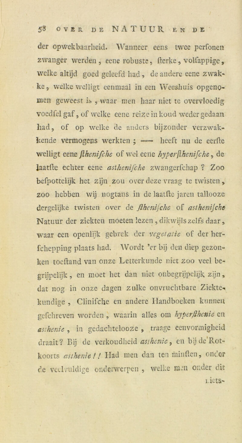 der opwekbaurheid. Wanneer eens twee perfoneii zwanger werden , eene robuste, derke, volfappige, welke altijd goed geleefd had, de andere eene zwak- ' kc, welke wclligt eenmaal in een Weeshuis opgeno- uien geweest ii> , waar men haar niet te overvloedig voedfel gaf 3 of welke eene reize in koud weder gedaan had, of op welke de anders bijzonder verzwak- kende Vermögens werkten ; — lieeft nu de eerfte welligt eene jlhcnifche of wel eene hyperjihenifche, de laatde echter eene asihenifche zwangerfchap ? Zoo befpottelijk het zijn zou over deze vraag te twisten , ZOO hebben wij iiogtans in de laatlle jaren tallooze dergelijke twisten over de ßhc7itjche of asthejiijchc Natuur der ziekteii moeten lezen , dikwijls zclfs daar, waar een openlijk gebrek der vcgetaiie of der her- fchepping plaats had. Wordt ’cr bij den diep gezon- ken toedand van onze Letterkunde niet zoo veel be- grijpclijk 3 en moet het dan niet onbegrijpelijk zijn, dat nog in onze dagen zulke onvriichtbare Ziekte-* kundige , Clinifche en andere Ilandboeken kunneu gcfchreven worden , waarin alles om hyperfihenie en asihcnic , in gcdachtclooze , traage eenvonnigheid draait? Bij de verkoudheid , en bij de'Rot- koorts asthenie!! Had men dan tenmiiiden, onc.er de vccLuldige ondetwerpen , welke men onder dit i.ktS'