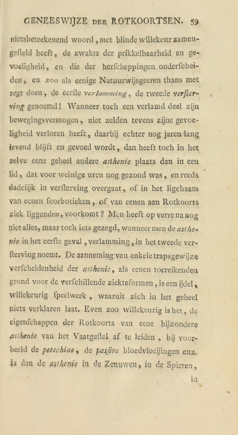 iiietsbeteekeiiejid woord, met blinde vvillckeur zamen- f gefteld heeft, de zwakte der prikkelbaarheid en ge- voeligbeid, en die der herfcheppingen oiiderfchei- den 5 en zoo als eenige Natuurvvijsgecreii thans met regt doeii, de eerlte ycrlamjjiing, de tweede verjlcr- vifig genoemd! Wanneer toch een verlamd deel ziju bewegingsvermögen, niet zelden tevens zijne gevoe« ligheid verloren heeft, daarbij echter nog jaren lang ievend blijft en gevoed wordt, dan heeft toch in liet zeive eene geheel andere asthenie plaats dan in een • lid, dat voor weinige uren nog gezond was, en reeds dadciijk in verfterving overgaat, of in het ligchaam van eenen fcorbutieken , of van eenen aan Rotkoorts ziek liggenden, voorkoint ? Men heeft opverrenanog niet alles, maar toch iets gezegd, wanneer men de asthe-- me in het eerfte geval, verlamming, in het tweede ver- fterving noemt. De aanneming van enkele trapsgewijze yerfcheidenheid der asthenie^ als eenen toereikendeii grond voor de verfchillende ziekteformen, is een ijdel ^ willekeurig fpeelwerk , waaruit zieh in het geheel niets verklären laat. Even zoo willekeurig is het, de eigenfehappen der Rotkoorts van eene bijzondere asthenie van het Vaatgeftcl af te leiden , bij voor- beeid de petechiae ^ de fasßvc bloedvloeijingen enz. 4s dan de astkenje in de Zenuwen ^ in de Spieren, in