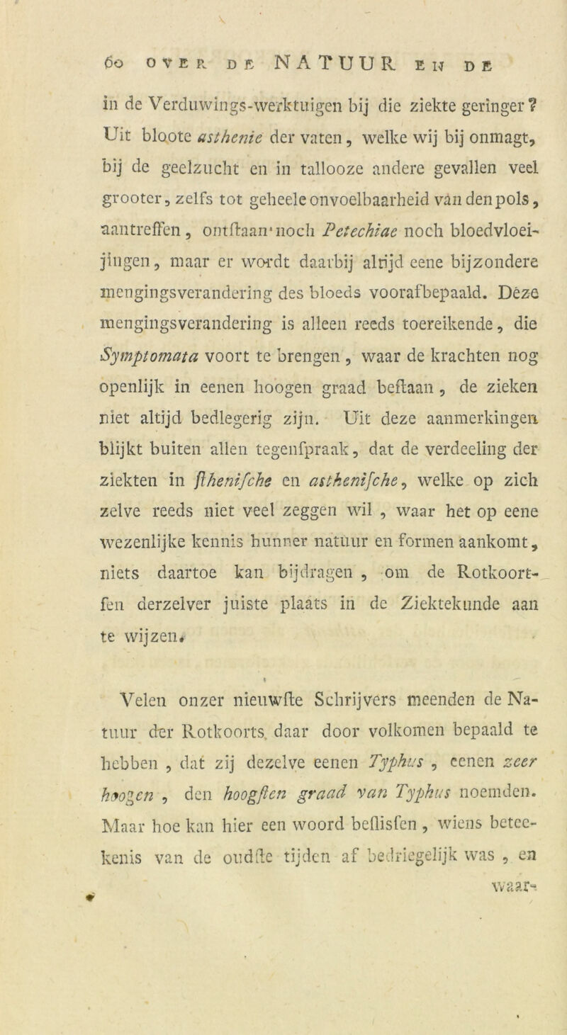 in de Verduwings-werktiiigen bij die ziekte geringer? Uit blQote asihenie der vatcn, welke wij bij onmagt, bij de geelziicht eii in tallooze andere gevallen veel grootcr, zelfs tot geheeleonvoelbaarheid v’'aii denpols, tiantreflen , ontftaan'iiocli Petechiae noch bloedvloei' jiiigen, maar er wwdt daarbij altijd eene bijzondere mcngingsverandering des bloeds voorafbepaald. Deze mengingsverandering is alleen reeds toereikende, die Symptomata voort te brengen , waar de krachten nog openlijk in eenen hoogen graad beftaan, de ziehen niet altijd bedlegerig zijii. Uit deze aanmerkingen blijkt buiten allen tegenfpraak, dat de verdeeling der ziekten in flhenifche cn asikemfche, welke op zieh zelve reeds niet veel zeggen wil , waar het op eene wezenlijke kennis hunner natuur en formen aankomt, niets daartoe kan bijdragen , om de Rotkoort- fen derzelver jniste plaats in de Ziektekimde aan te wijzen* Velen onzer nieuwfte Schrijvers meenden de Na- tiuir der Rotkoorts. daar door volkomcn bepaald te hebben , dat zij dezclve eenen Typhus , eenen zeer hyogen , den hoogfien graad van Typhus noemden. Maar hoe kan hier een woord bellisfcn , wiens betec- kenis van de ondde tijden af bedriegelijk was , ea waar«.