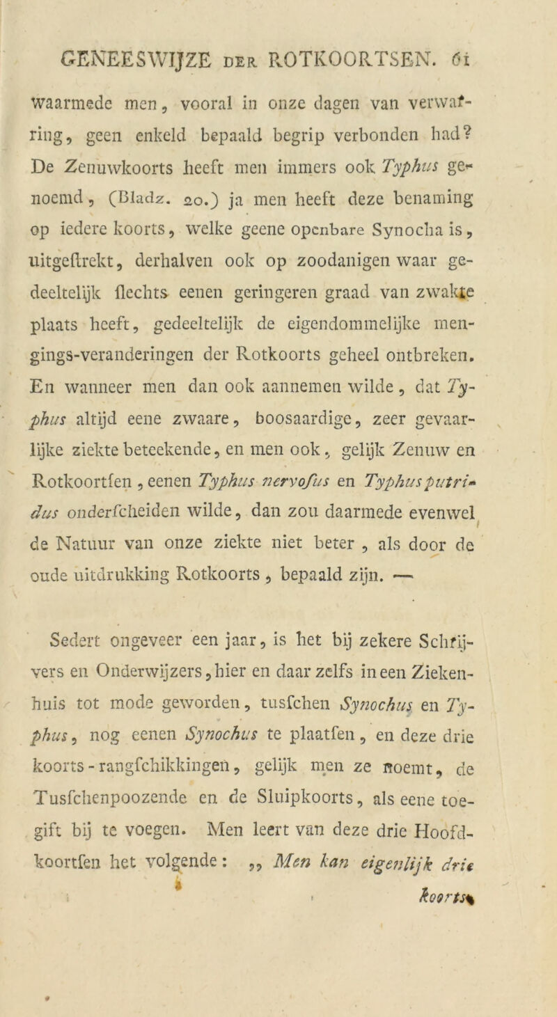 waarmede men, vooral in onze dagen van verwaf- ring, geen enkeld bepaald begrip verbonden had? De Zenuwkoorts heeft men immers ook Typhus ge»« noemd, (Bladz. ^o.) ja men heeft deze benaming op iedere koorts, welke geene opcnbare Synocba is, iiitgehrekt, derhalven ook op zoodanigen waar ge- deeltelijk flechts eenen geringeren graad van zwaltie plaats heeft, gedeeltelijk de eigendommelijke men- gings-veranderingen der Rotkoorts geheel ontbreken. En wanneer men dan ook aannemen wilde, dat Ty- phus altijd eene zwaare, boosaardige, zeer gevaar- lijke ziektebeteekendc, en men ook, gelijk Zenuw en Rotkoortfen , eenen Typhus nervofus en Typhusputn’» dus onderfclieideii wilde, dan zoii daarmede evenwel^ de Natuur van onze ziekte niet beter , als door de oude nitdrukkiiig Rotkoorts , bepaald zijn. — Sedert ongeveer een jaar, is liet bij zekere Schfl]- vers en Onderwijzers,hier en daar zclfs in een Zieken- huis tot mode geworden, tusfchen Synochus en Ty- phus , nog eenen Synochus te plaatfen, en deze drie koorts - rangfchikkingen, gelijk men ze noemt, de Tusfchenpoozende en de Sluipkoorts, als eene toe- gift bij te voegen. Men leert van deze drie Hoofd- koortfen het volg^ende: ,, Men kan dgenlijk drie koQrtss I