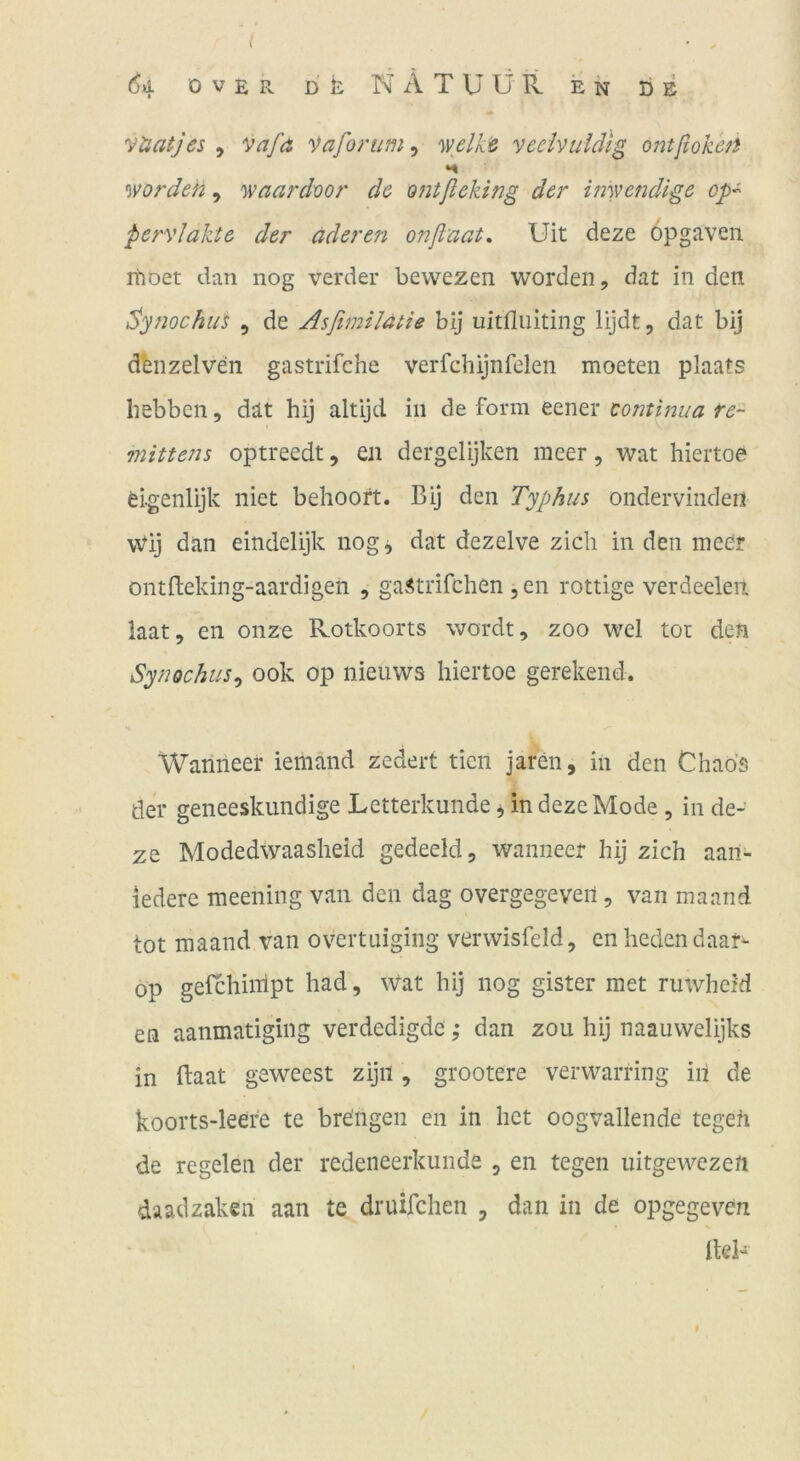 l 64 Over DR N A T U ü ll e n de yüatjes , vafa '^afonim, y/clki veeivuldig ontßokefi H worden, waardoor de ontßeking der inwendige op- pervJakte der äderen onßnat, Uit deze opgaven rhoet dan nog verder bewezen worden, dat in den idynochus , de AsßmiJätie bij iiitfliiiting lijdt, dat bij d'enzelven gastrifche verfchijnfelen moeten plaats liebbcn, dät hij altijd in de form eener tontinua re~ mittens optreedt, en dergelijken meer, wat hiertoe elgenlijk niet behoort. Bij den Typhus ondervinden wdj dan eindelijk nog, dat dezelve zieh in den meör ontfleking-aardigen , gaitrifchen ,en rottige verdeeleit iaat, en onze Rotkoorts wordt, zoo wel tot den Synochus^ 00k op nieuws hiertoe gerekend. Wanneer iemand zedert tien jaren, in den Chaos der geneeskundige Letterkunde ^ in deze Mode, in de- ze Modedwaasheid gedeeld, wanneer hij zieh aaii- ledere meening van den dag overgegeveii, van maand tot maand van overtuiging verwisfeld, en heden daar^ Op gefchinlpt had, wat hij nog gister met ruwheid en aanmatigiiig verdedigde ,* dan zou hij naauwelijks in ftaat geweest zijii, grootere verwarring in de koorts-leefe te breiigen en in het oogvallende tegeh de regelen der redeneerkunde , en tegen uitgewezen daadzaken aan te druifchen , dan in de opgegeven IteB