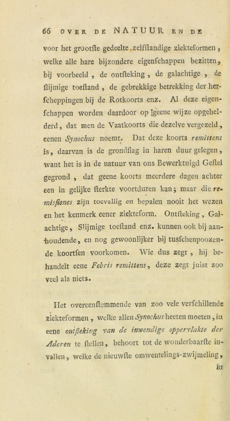 voor het grootfte gedeelte zelfflandige ziekteformen $ welke alle hare bijzondere eigenfcliappen bezittenj, bij voorbeeld , de ontfleking , de galachtige , de llijmige toeftand , de gebrekkige betrekking der her- fcheppingen bij de Rotkoorts enz. Al deze eigen- fchappen worden daardoor op [geene wijze opgehel- derd, dat inende Vaatkoorts die dezelve vergezeld, eenen Synochus noemt. Dat deze koorts remittefis is, daarvan is de grondflag in hären duur gelegen, wallt het is in de natuur van ons Bewerktuigd Gefiel gegrond , dat geeiie koorts meerdere dagen achter een in gelijke flerkte voortduren kan; maar die rff- misßoncs zijn toevallig en bepalen nooit het wczen en het kenmerk eener ziekteform. Ontfleking , Gal- achtige, SUjmige toefland enz. kunnen ook bij aan- iioudende, en nog gewoonlijker bij tusfchenpoozen- de koortfen voorkomen. Wie dus zegt , hij be- handelt eene Fcbris remittens ^ deze zegt juist zoo veel als niets. Het overeenflemmende van zoo vele verfchillende ziekteformen , welke allen Synochus heeten moeten, iii eene ontfleking van de inwendige oppervlakte der Aderen te flclleii, behoort tot de wonderbaarfle in- vallen, welke de nieuwfle omwentelings-zwijmeling, iu