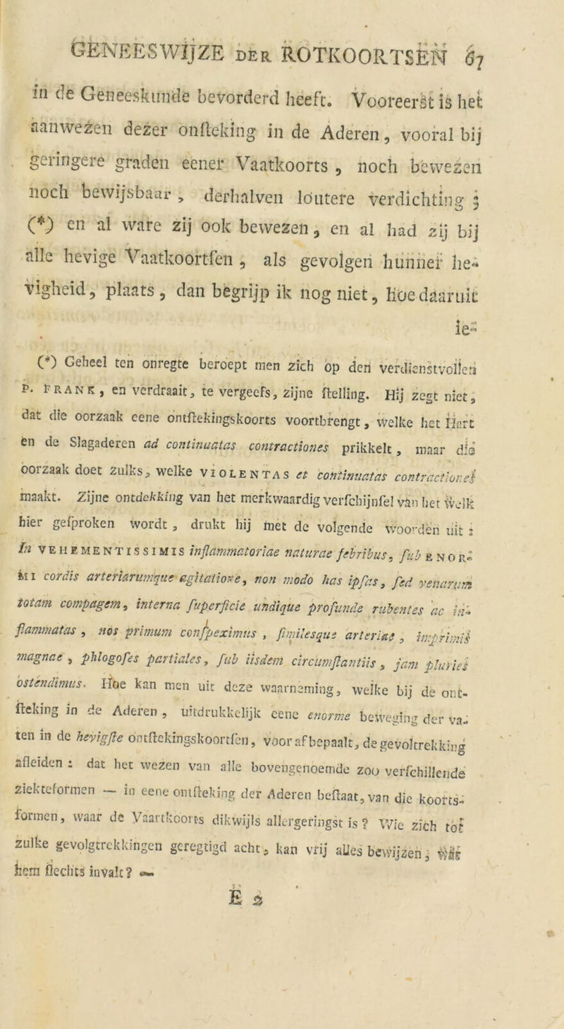 in de Geneeskiinde bevorderd heeft. Vooreeröt is liet rianwezen dezer ondeking in de Aderen, vooral bij geringere graden eeiiei* Vaatkoorts , noch bevvezen noch bewijsbaur , derhalven löiitere verdichtins; ? (*) cn al wäre zij 00k bewezen, en al had zij bij alle hevige Vaatkoortfen , als gevolgeri hiinnei’ he«* Vigheid, plaats , dan begrijp ik nog niet, lioedaaruit: le- e) Geheei ten onregte beroept men zieh bp den verdienstvoilcii P- PRANK, en verdraait, te vergeefs, zijne Relling. Hij zegt niet, dat die oorzaak eene omftekingskoorts voortbrengt, welke het Hart en de Slagaderen aii continuatas comractmies prikkelt, maar dis oorzaak doet zulks, welke violentas et continuatas contract'ior.ei inaakt. Zijne omdekking van het merkwaardig verfehljnfel vän iiet welk hier gefproken wordt, drukt hij met de volgende woo-den uit : Ifi V E H E M E N TI s s IMI s itiflammatorlae naturae febribus, e n o r» in cor dis arteriarumque agitatiore, non modo has ipfas, fed venarum totam compagem, interna fuperficic uhdique profunde ruhentes 'ac /«- f.ammatas , nos primum confpeximus , ftmlesqui arterlat, imprimiS magnae , phlogofes partiales, fuh iisdem circumßantiis , jam pluvies bstendimus. Iloe kan men uic deze waarneming, welke bij de ont- ileking in de Aderen , uitdrukkclijk eene enorme beweuing der va-i ten in de hevigße öntnekingskoortfbn, voorafbepaalt, degevoltrekking afleiden : dat het wezen van alle bovengenoemdc zoo verfchiiiende ziekteformen - in eene omfteking der Aderen be{laat,van die koorts- formen, waar de Vaartkcoi ts dikwijis allergeringst is ? Wie zieh tot zulke gevolgtrckkingen gcregtigd acht, kan vrij aUes bcwijzen j hem fleclits invalc? ««-