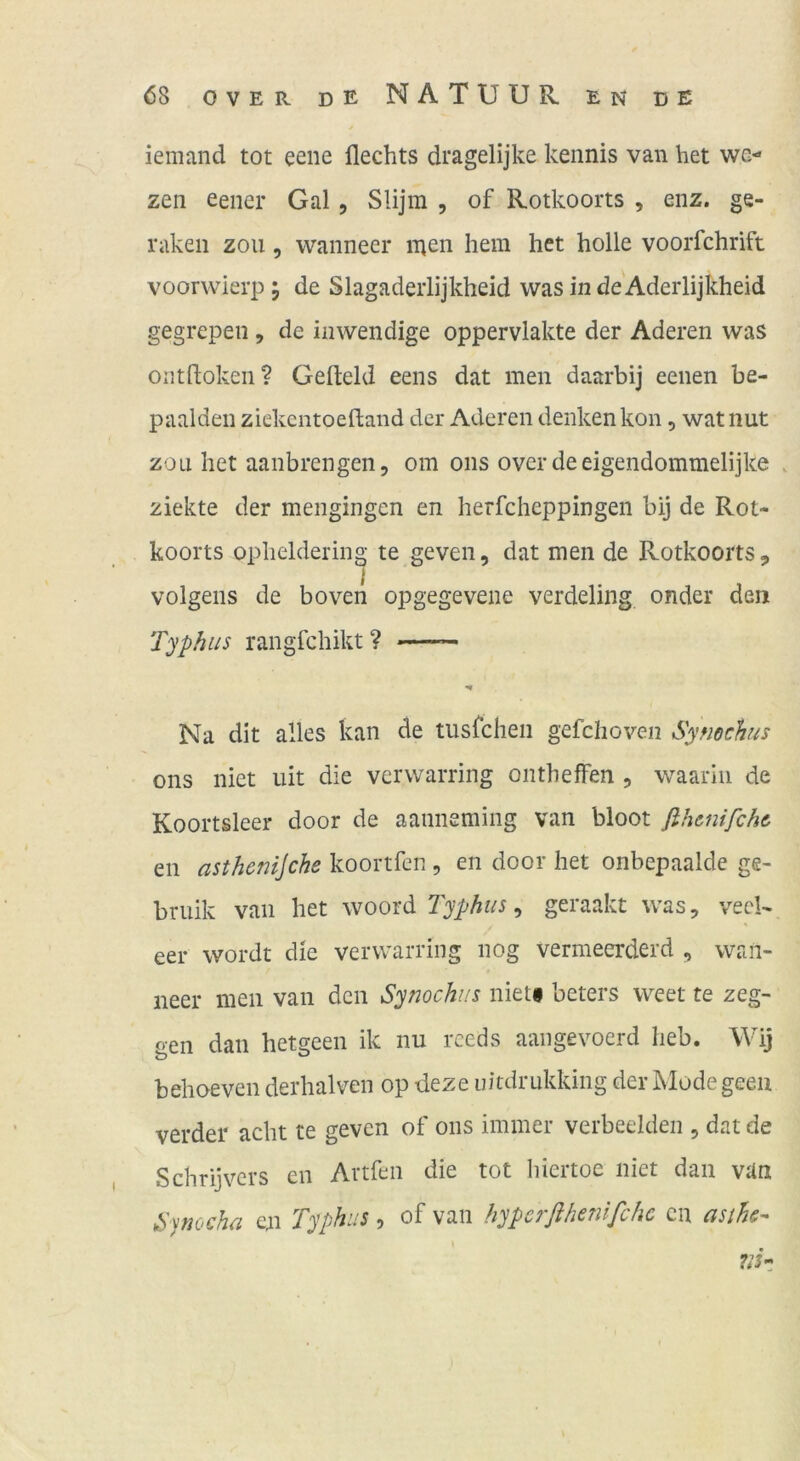 iemand tot eene flechts dragelijke kennis van het we- zen eener Gal, Slijm , of Rotkoorts , enz. ge- räken zou 5 wanneer inen hem het holle voorfchrift voorvvierp; de Slagadeiiijkheid wasindeAderlijkheid gegrepen, de inwendige oppervlakte der Aderen was ontdoken? Gefteld eens dat men daarbij eenen be- paalden ziekcntoeftaiid der Aderen denken kon, wat nut zou het aanbrengen, om ons overdeeigendommelijke . ziekte der mengingen en herfcheppingen bij de Rot- koorts opheldering te geven, dat men de Rotkoorts, volgens de boven opgegevene verdeling onder den Typhus rangfchikt? Na dit alles kan de tiisrchen gefchoven Symchus ons nict iiit die vcrwarring onthefFen , waarin de Koortsleer door de aanneming van bloot fihcnifchc en asthenijche koortfcn , en door het onbepaalde ge- bruik van het woord , geraakt was, veeU eer wordt die verwarring nog vermeerderd , wan- neer men van den Synochus nietf beters weet te zeg- gen dan hetgeen ik nu rceds aangevoerd heb. Wij behoeven derhalven op deze uitdrukking der Mode geeu verder acht re geven of ons immer verbeelden , dat de Schrijvcrs en Artfen die tot hiertoe iiiet dan van &)nocha en Typhus, of van hypcrßhenifchc cii asths-