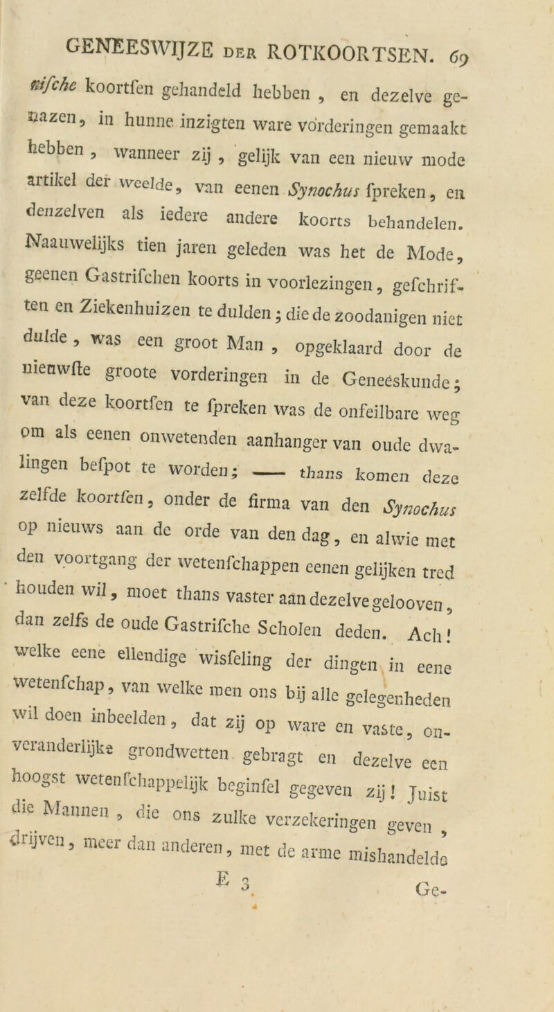 rJfchc koortfen gehandeld hebben , en dezelve ge- nazen, in hunne inzigten wäre vorderingen gemaakt hebben , wanneer zij , gelijk van een nieuw mode artikel der wcelde, win eenen Symchus fpreken, en denzeJven als iedere andere koorts behandelen. Naauwehjks tien jaren geleden was het de Mode, geenen Gastrifclien koorts in voorlezingen, gefchrif- ten en Ziekenhuizen te dulden; die de zoodanigen niet dulde , was een groot Man , opgeklaard door de menwfte groote vorderingen in de Geneeskunde; van deze koortfen te fpreken was de onfeilbare weg om als eenen onwetenden aanhanger van oude dwa- Imgen befpot te worden; thans körnen deze zelfde koortfen, onder de firma van den Symchus op nieuws aan de orde van den dag, en aivvie tuet den voortgang der wetenfchappen eenen gelijken tred houden wil, nioet thans vaster aan dezelve gelooven, dan zelfs de oude Gastrifche Scholen deden. Ach ! welke eene ellendige wisfeling der dingen in eene wetenfchap, van welke men ons bij alle gelegeuheden wil doen inbeeldcn, dat zij op wäre en vaste, on- veranderlijke grondwctten gebragt en dezelve een hoogst wetenfcliappdtjk beginfel gegeven zij! Juist tUe Mannen , die ons zulke verzekeringen geven dnjven, mcer dan anderen, met de arme mishandeldl Ge-