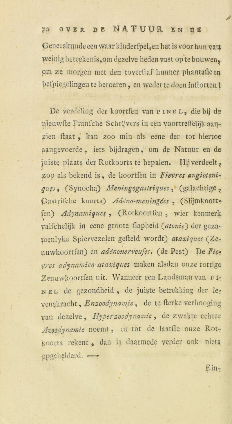 Oenecskunde een waar kinderfpeljeii het is voor hun vatl weinig beteekenis,qm dezelve beden vast op tebouwen^ pm ze morgen met den toverilaf huniier phantaüeeu befpiegelingen te beroeren, en weder te doen inftorten! * De verdcling der koortfen van pinel, die bij de nieiiwfte Franfche Schrijvers in een voortreifelijk aan- zien flaat , kan zoo min als eene der tot hiertqe aangevoerde, iets bijdragen, om de Natuiir en de juiste piaats der Rotkoorts te bepalen. Hij verdeelt5, ZOO als bekend is, de koortfen in Fievres angioteni* j (Synocha) Meningogastriques ^ ^ pastrifclie koorts) Addno-meningdes 5 (Slijmkoort« fen) Aäynamiques , (Rotkoortfcn , wier kenmerk $ valfcbelijk in eene groote (lapheid (atonic) der geza- menlyke Spiervezelen gelleld wordt) ataxiques (Ze^ i miwkoortfen) en ad^mnerveuf^s, (de Pest) De Fie» '^rcs adynamico ataxiqußs maken alsdan oiize rottigc Zenuwkoortfen uit. Wanneer een Landsmanvan p i-; NEL de gezondhcid , de juiste betrekking der 1er venskracht, , de te fterke verliooging van dezelve, Hyperzoodynamie, de zwakte echter. I Azoodynamie iioemt, cn tot de laatfcc onze Rotr koorts rekent, dan is daarmede verder 00k niets opgehetderd. — TT^ • hm»