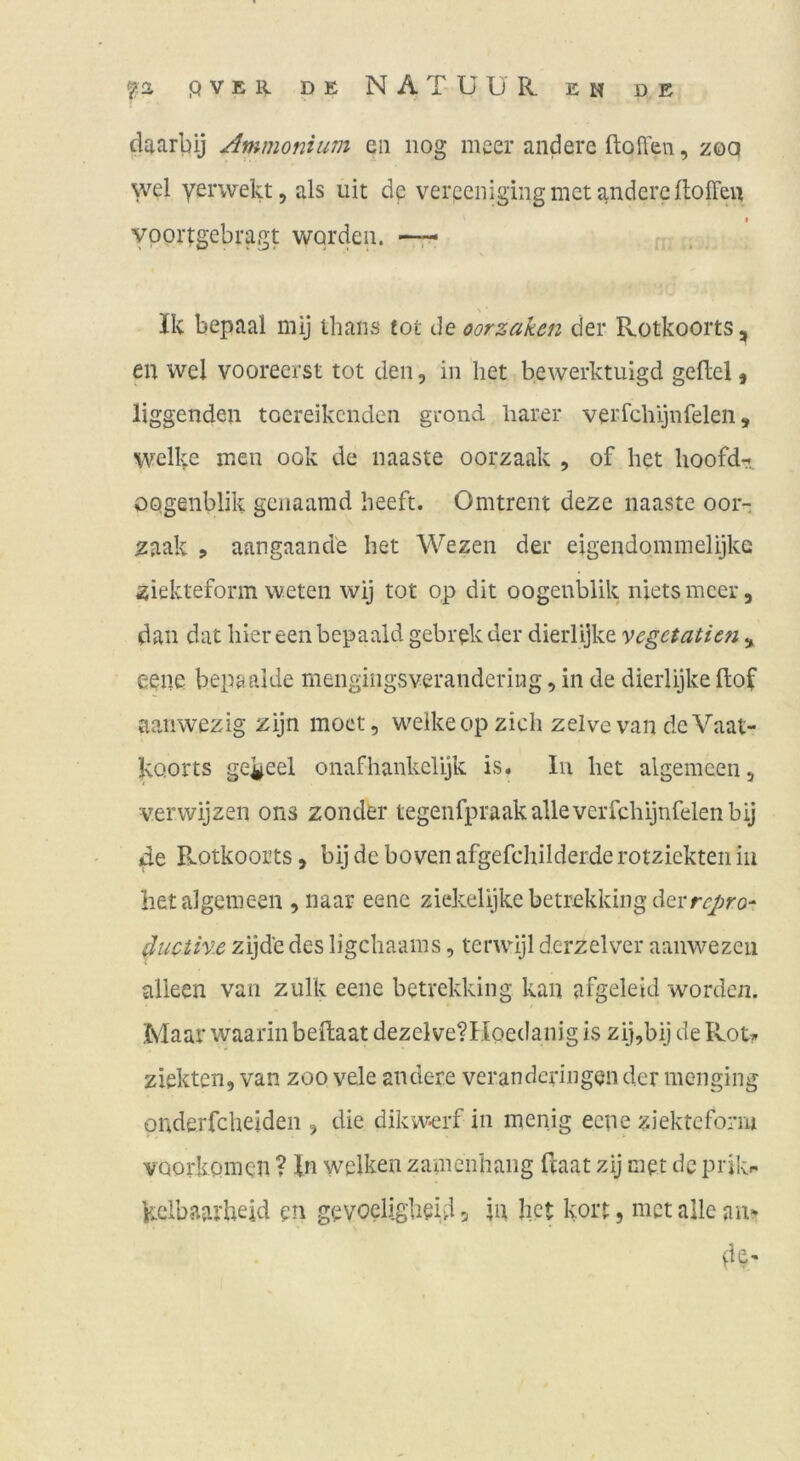 daarbij Ammonium eii iiog meer andere ftoffen, zoq wel Yei'wekt, als uit de verpciiigingmet andere ftoffeu vpor^igebragt worden. —r- Ik bepaal niij thans tot de oorzaken der Rotkoorts, en wel voorecrst tot den, in het bewerktuigd gefiel ^ liggenden toereikcnden grond barer verfcbijnfelen, welke men ook de naaste oorzaak , of het hoofd^^ OQgenblik geiiaamd beeft. Omtrent deze naaste oor-: zaak ? aangaande het Wezen der eigendommelijkG ziekteform weten wij tot o,p dit oogenblik niets meer, dan dat hier een bepaald gebrekder dierlijke vegetatien ^ eene bepaaide mengingsverandering, in de dierlijke flof aanwezig zijn moet, welke op zieh zelve van de Vaat- koorts gei|^eel onafhankelijk is. In het algemeen, verwijzen ons zonder tegenfpraakallevcrfchijnfelenbij de Rotkoorts, bij de boven afgefchilderde rotziekteii in hetalgemeen ,naar eene ziekelijkebetrekking derrr/rot ducihie zijde des ligehaams, terwijl derzelver aanwezeii alleen van zulk eene betrekking kan afgeleid worden. Maar waarinbeilaat dezelveVIIoedanig is zij,bij de Rotr ziekten, van zoo vele andere verandcrhigen der menging pnderfcheiden , die dikw*erf in inenig eene ziekteform voorkpinen ? In welken zamenhaiig feaat zij met de prikr- kdbaailieid en gevoeligbeUi 5 in bet kort, met alle anr vH'