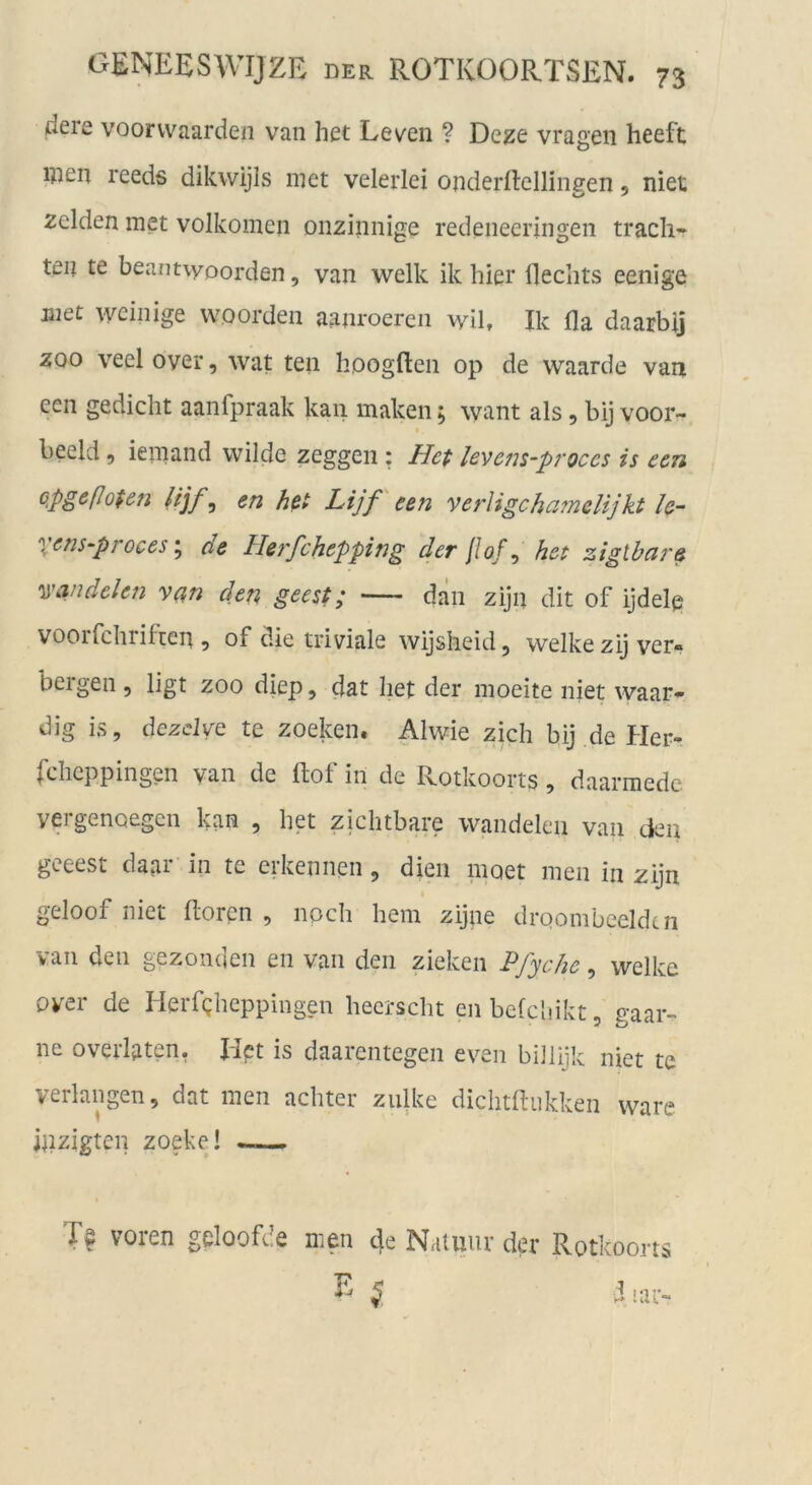 dere voorvvaarden van het Leven ? De^e vragen heeft men reeds dikwijls niet velerlei onderilellingen 5 niet zelden met volkoinen onzinnige redeneeringen trach- ten te beant\yoorden, van welk ik hier flechts eenige jnet weinige woorden aanroereii wil, Ik fla daarbij ZOO veel over, wat ten hoogften op de waarde van een gedieht aanfpraak kan maken; want als, bij voor- beeid, iemand wilde zeggen; levens-proces is een üpgeßofen Ujf ^ en hßt Lijf'een verligchamelijkt le~ X^ns-proces\ de Herfchepping der ßof, het zigibare ^Widelen van den geest; dän zijn dit of ijdelp voorfchriften , of die triviale wijsheid, welke zij ver- bergen 5 ligt ZOO diep, dat het der moeite niet waar- dig is, dezclve te zocken. Alwie zieh bij de Her- fdicppingen van de ftof in de Rotkoorts, daarmedc vergenoegen kan , het zichtbare wandelen van den geeest daar in te erkennen, dien nioet men in zijn geloof niet hören , noch hem zijne droombeeldcn van den gezonden en van den zieken J^/yebe, welke over de Herfgheppingen hecrscht enbefcliikt, gaar- ne overlaten, Het is daarentegen even biJlijk niet te verlangen, dat men achter zulke dichthukken wäre ipzigten zoeke! — Te voren geloofcle men 4e N,imur der Rotkoons ^5 d nu-