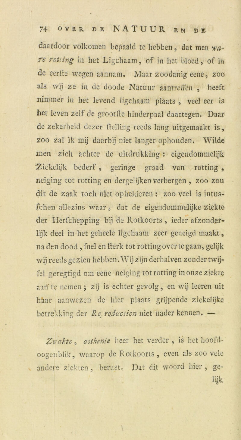 daardooi* volkomen bepaald te hebben, dat men re roiiing in het Ligcliaam, of in het bloed, of in de eerile wegen aannam, Maar zoodanig eene, zoo als wij ze in de doode Natiiur aantrc/Ten , heeft nininier in het levend ligcliaam plaats , veel eer is het leven zelf de grootfte hinderpaal daartegen, Daar de zekerheid dezer ftclling reeds lang iiitgemaakt is, ZOO zal ik mij daarbij niet langer ophonden. Wilde men zieh achter de uitdriikking : eigendommelijk ■Zickelijk bederf , geringe graad van rotting , neiging tot rotting en dergelijken verbergen , zoo zoii dit de zaak tocli niet oplielderen ; zoo veel is intiis- fchen allezins waar, dat de eigendoinmelijke ziekte der Herfchepping bij de Rotkoorts , ieder afzonder* lijk decl in het geheele ligcliaam zeer geneigd maakt, na den dood, fiiel en fterk tot rotting overtegaan, gelijk wij reeds gezien hebben. Wij zijn dcrhalven zoiider twij- fel geregtigd om eene neiging tot rotting in oiize ziekte aart’te iicmen ; zij is echter gevolg, en wij leeren iiit hhar aanwezen de hier plaats grijpende ziekelijke betrekkina; der Ke. roductien niet iiader kennen. — ZwaJete, asifienie heet het verder , is het hoofd- oogeiiblik, waarop de Rotkoorts , even als zoo vele andere ziekien, beriist, Dat di,t woord hier , ge- lyk