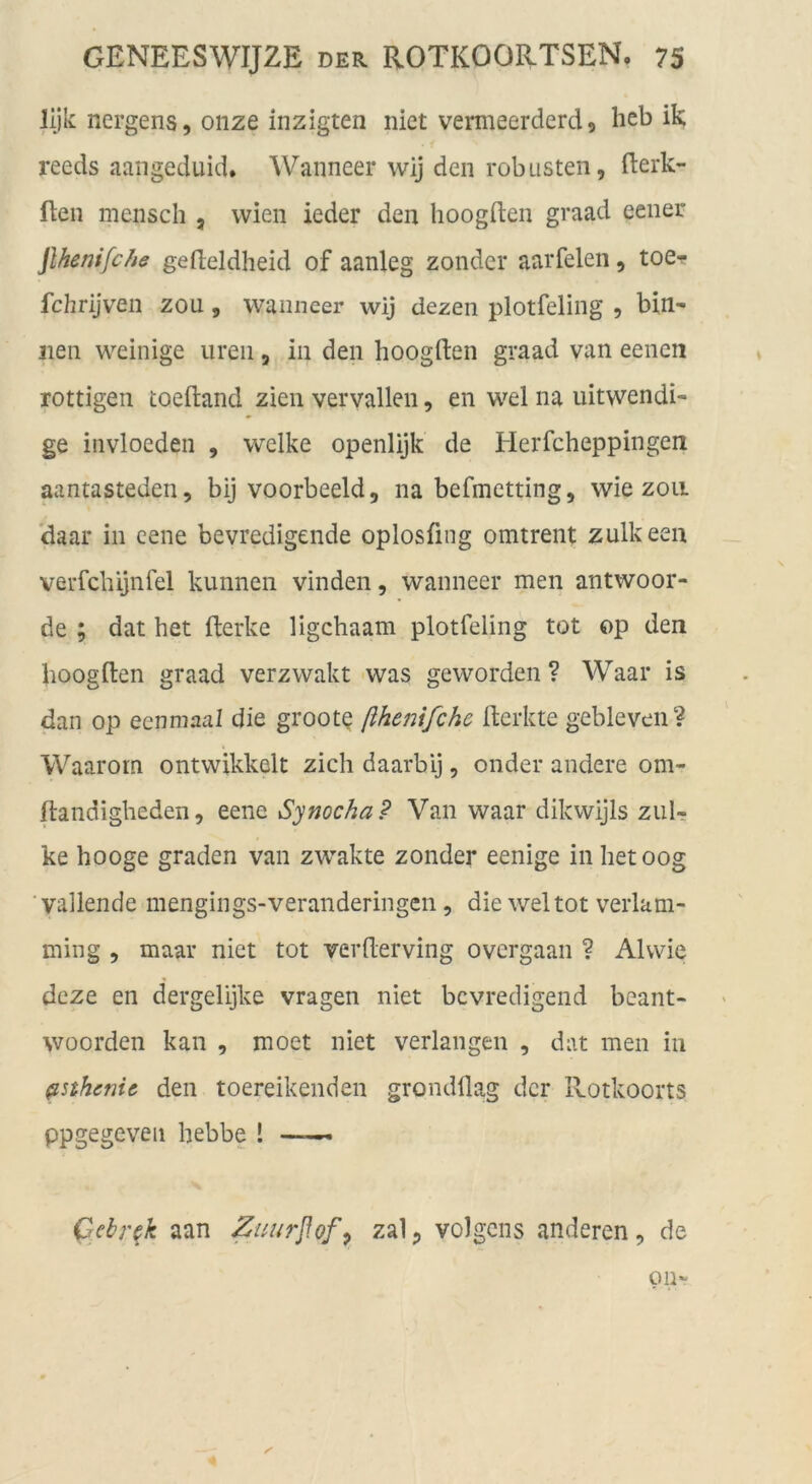 lljk nergens, oiize inzigten niet vermeerderd, heb ik reeds aangeduid. Wanneer wij den robusten, flerk- ften mensch , vvien ieder den hoogften graad eener jlhenifc/ie gefteldheid of aanleg zonder aarfeien, toe-p fchrijven zou, wamieer wij dezen plotfeling , bin- nen weinige iireii, in den hoogften graad van eenen rottigen toeftand zien vervallen, en wel na uitwendi- ge invloeden , welke openlijk de Herfcheppingen aantasteden, bij voorbeeld, na befmetting, wie zoii daar in eene bevredigende oplosfing omtrent zulkeen verfclüjnfel kunnen vinden, wanneer men antwoor- de ; dat het fterke ligchaam plotfeling tot op den hoogften graad verzwakt was geworden ? Waar is dan op eenmaal die groote ßhenifche fterkte gebleveii? Waarorn ontwikkelt zieh daarbij, onder andere om- ftandigheden, eene Synocha? Van waar dikwijls zuIt ke hooge graden van zwakte zonder eenige inhetoog ■ vailende mengings-veranderingen, die wel tot verlam- ming , maar niet tot verfterving overgaan ? Al wie deze en dergelijke vragen niet bevredigend beant- woorden kan , moet niet verlangen , dat men in ^sthenic den toereikenden grondflag der llotkoorts ppgegeveii hebbe ! — Qebr^k aan Zuurßofp zal, volgcns anderen, de Oll-