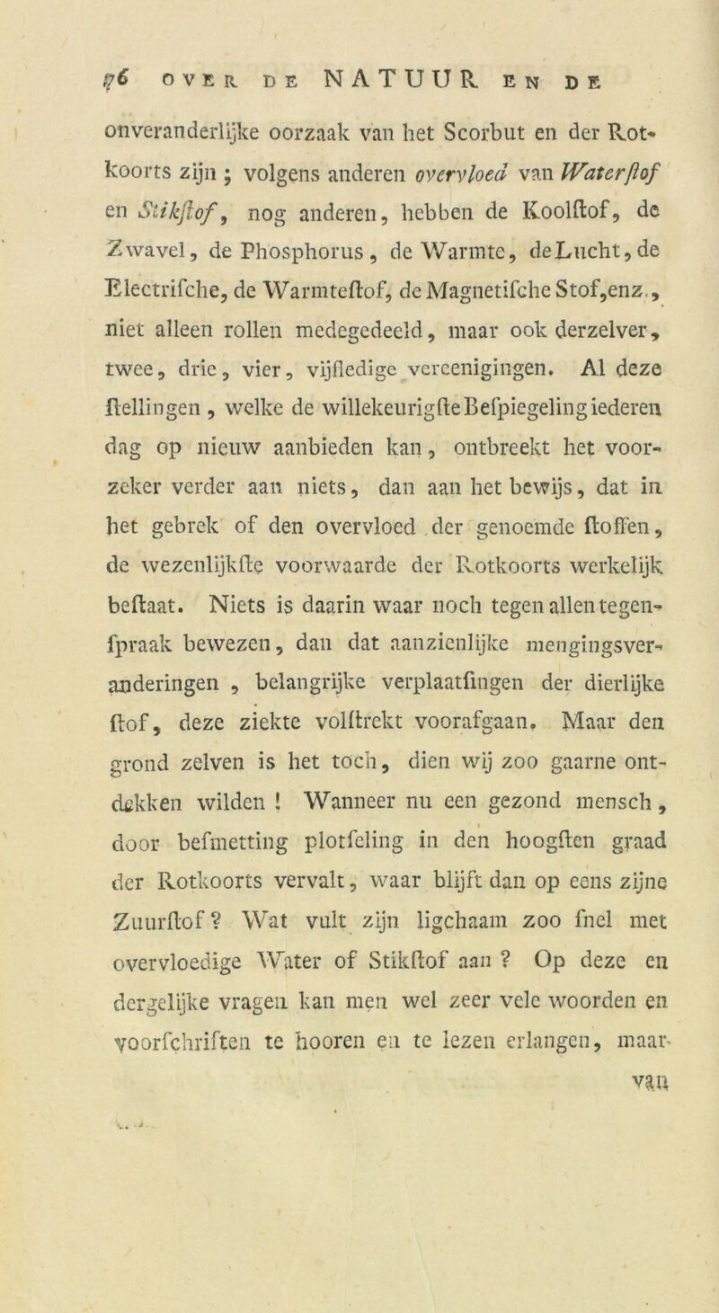 onveranderlijke oorzaak van het Scorbut eii der Rot* koorts zijii; volgens anderen ovcrvloed van Waterßof en Stikjlof, nog anderen, liebben de Koolftof, de Zwavel, de Phosphorus , de Wärmte, deLucht,de Electrifche, de Warmteftof, deMagnetifGheStof,enz., niet alleen rollen medegedeeld, maar ook derzelver , twee, drie, vier, vijfledigc vercenigingen. Al deze Hellingen , welke de willekeurigfteBefpiegelingiederen dag op nieuw aanbieden kan, ontbreekt het voor- zeker verder aan niets, dan aan het bewijs, dat in het gebrek of den overvloed der genoemde Hoffen, de wezenlijklle voorwaarde der Rotkoorts werkelijk beftaat. Niets is daarin waar noch tegen allentegen* fpraak bewezen, dan dat aanzicnlijke mengingsver* anderingen , belangrijke verplaatfingen der dierlijke Hof, deze ziekte voHlrckt voorafgaan. Maar den grond zelven is het toch, dien wij zoo gaarne ont- dckken wilden ! Wanneer nu een gezond mensch, door befmetting plotfcling in den hoogHen graad der Rotkoorts vervalt, waar blijft dan op eens zijne ZuurHof ? Wat vult zijn ligchaam zoo fnel met overvloedige Water of Stikftof aaii ? Op deze ca dcrgelijke vrageii kan men wel zeer vele woorden en Yoorfchriftea te hooren ea te lezen erlangen, maar> v^U