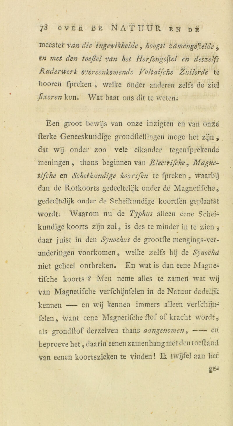 meester van die ingewikkelde, hoogst zamengelUlde ^ en met den toeßel van het Herfenge^el en deszelfs Räderwerk overeenkomende Volta'ifche Zuilorde te hooren fpreken , welke onder anderen zelfs de ziel fixeren kon. Wat baat oiis dit te weten; Een groot bewijs van onze inzigten eri van onze fterke Geneeskundi'ge grondfl;ellingen möge het zijn ^ dat wij onder zoo vele elkander tegenfprekende meningen , thans beginnen van Electrifche^ Magne- tifche en Scheikundtge koortfen te fpreken . Waarbij dan de Rotkoorts gedeeltelijk onder de Magnctifche, gedeeltelijk ondei* de Scheikundige koortfen geplaatst wordt. Waarom nu de Typhus alleen eene Sebei- kiindige koorts zijn zal, is des te minder in te zien-^ daar juist in den Synochus de grootlle mengings-ver- anderingen voorkomen, welke zelfs bij de Synocha niet geheel ontbreken. En wat is dan eene Magne- tifche koorts ? Men neffle alles te zamcil wat wij ^ van Magnetifclie verfchijnfelen in de Natuuf dadelijk kennen — en wij kennen immers alleen verfchijn- felen, want eene Magnetifche Eof of kracht wordt, als grondllof derzelven thans aangcfiomcn ^ eii beproeve het, daarin eenen zamenhaiigmet den toeftand Van eenen koortszieken te vinden! Ik twijfel aan het ge-