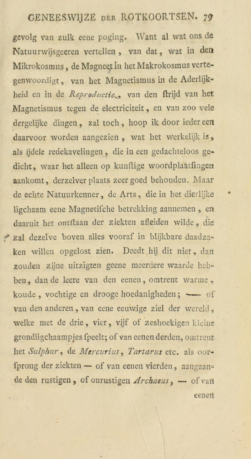 gcvolg Van zulk eene pogiiig. AVant al wat ons de Natuiirvvijsgeeren verteilen , van dat, wat in den Mikrokosmus, de Magncejt 111 liet Makrokosmus verte- genwoordigt, van het Magnetismus in de Aderlijk- heid en in de Reproductie^^ van den ftrijd van het Magnetismus tegen de electriciteit, en van zoo vele dergelijke dingen , zal toch , hoop ik door ieder een daarvoor worden aangezien , wat het werkelijkis, als ijdelc redekavelingen , die in een gedachteloos ge- dieht, waar het alleeii op kundige woordplaatfingen aankomt, derzelver plaats zeergoed behouden. Maar de echte Natuurkenner, de Arts, die in het dierlijke • ligehaam eene Magnetifche betrekking aannemen , en daaruit het ontftaan der ziekten afleiden wilde, die f zal dezelve boven alles vooraf in bUjkbare daadza- ken willen opgclost zien. Deedt.hij dit niet, dan zouden zijne uitzigten geene meerdere waarde heb- ben, dan de leere van den eenen, oratrent warme, koude , vochtige en drooge hoedanigheden; of van den anderen , van eene eeuwige ziel der wereld, welke met de drie, vier, vijf of zeshoekigen kleine grondligchaampjes fpeelt; of van eenen derden, omtreut het Sulphur ^ de Mercurius ^ Tartarus etc.’ als oor- fprong der ziekten — of van eenen vierden, aangaan- de den rüstigen, of oiirustigen Jrchaeus, — of vail eeneil