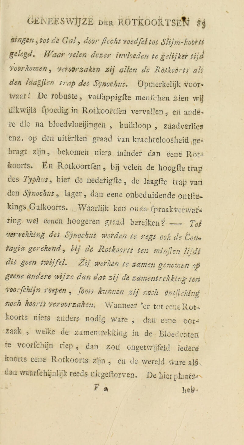 ftingen, tot ce Gal, doo}' ßccht voedfel tot Stijm-koorts gslogd, PF’aat' Voten dezer itjvloeden te gelijker tijd voorkörnen^ veroorzaken zij allen de Rotkoerts ah den laa^ßen trap des Synockas, Opinerkelijk voor» ivaari De robuste, Volfappigfte menfehen zien wij dikwijls fpoedig in Rotkoortfen vervallen, en ande- re die na bloedvloeijingen , buikloöp , zaadverlics enz. op den uitMen graad van kracliteloosheid .ce- bragt zijn, bekomen niets minder dan eene Rot- koorts, Rn Rotkoortfen, bij veleh de hoogfte tfap des TypliL’s ^ hier de nederigfte, de laagfle trap vaii den Synochus, lager, dan eene onbeduidende ontfiO' kingb Galkoorts. Waariijk kan onze fpraakvenvai- ring> wel eenen hoogeren graad bereiken ? To^ venvekking des Synochi/s worden te regt ock de Con- tagia gerekend^ bij de Rotkoortt ten minßcn Ujdt dit geen twijfd. Zi], werken te zamen genomen op geene andere mjze dan dat zij de zamentrekking tert Voorfchljn roepen , foms hinnen zij noch öntjlcking noch koorts veroorzaken. Wanneer ’er tot ceriePvOt- koorts niets anders nodig Ware , dan eene ocr- zaak , welke de zamenirekking in de BloeJraten te voorfchljn riep , dan zoii ongetwijfeld iedSre koous eene Rotkoorts ziin , en de wereld wäre als dan waarfehiynlijk reeds uitgeftorven. De bierphatS»' ^ a heb-