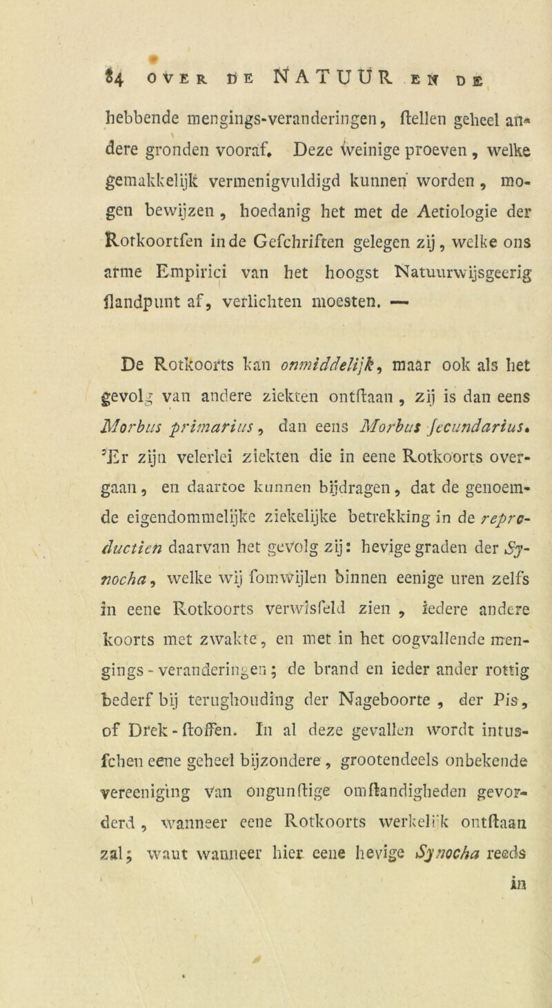 hebbende mengings-veranderingen, flellen geheel an* \ dere gronden vooraf, Deze iveinige proeven , welke gemakkelijk vermenigviildigd kunnen worden , mö- gen bewijzen , hoedanig het met de Aetiologie der Rorkoortfen in de Gefchriften gelegen zij, welke ons arme Empirici van het hoogst Natuurwijsgecrig llandpiint af, verliebten moesten. — De Rotkoorts kan omniddelijk^ raaar ook als het gevolg van andere ziekten ontftaan , zi) is dan eens Morhiis primarius, dan eens Morhtit Jecundarius» ’Er zijn velerlci ziekten die in eene Rotkoorts over- gaan, eii daartoe kunnen bijdragen, dat de genoem- de eigendommelijke ziekelijke betrekking in de repre- duetkn daarvan het gevolg zij: hevigegraden der nocha^ welke wij fomwijlen binnen eenige iiren zelfs in eene Rotkoorts verwisfelJ zien , ledere andere koorts met zwakte, en met in het oogvallende men- gings - veranderingen; de brand en ieder ander rottig bederf bij terughoiiding der Nageboorte , der Pis, of Drek - ftoffen. In al deze gevallen wordt intus- fchen eene geheel bijzondere , grootendeels onbekende vereeniging Van ongiinfHge omftandigheden gevoF- derd , wanneer eene Rotkoorts werkeli'k ontftaan zal; waut wanneer hier eene hevige Synocha reeds in