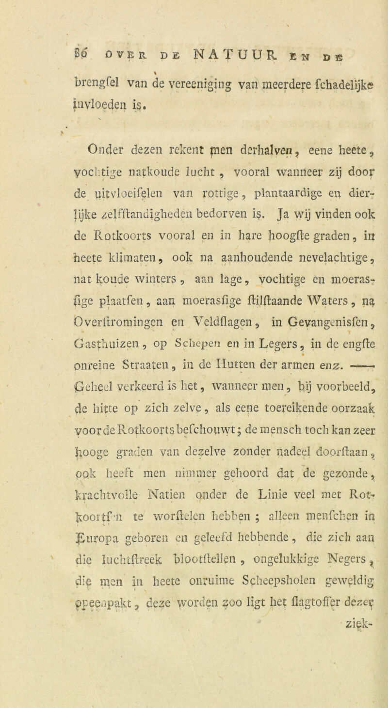 % brengfel van de vereeniging van meerdere fchadelijke jiivloeden is. N Onder dezen rekent pien dcrhalven, eene heete, yocl'.tige natkoude lucht , vooral wanneer zij door de uitvlocirelen van rottige, plantaardige en dieir lijke zelrflandigheden bedorven i§. Ja wij vinden ook de Rotkoorts vooral eii in hare hoogfte graden, in heete klimaten, ook na aanhoudende nevelaclitige, nat koiide winters 5 aan läge, voclitige en moerast Üge pbatfen, aan moerasfige ftilftaande Waters, na Overitromingen en Veldflagen, in Gevangenisfen, Gasthuizen , op Schcpen en in Legers, in de engfte onreine Straaten, in de Hutten der armen enz. Geheei verkeerd is het, wanneer men, bij voorbeeld, de bitte op zieh zelve, als eene toereikende oorzaak voordeRotkoortsbefchouwt; demensch toch kanzeer hooge graden van dczelve zonder nadcel doorftaan, ook heeft men nimmer gehoord dat de gezonde, krachtvolle Natien ander de Linie v’^eel met Rot- koortf'11 te worRelen hebben ; alleeii menfchen in Luropa geboren en gcleefd hebbende, die zieh aan die luchtfcreek blootfleUen , ongelukkige Negers ^ wlb n^en in heete onruime Seheepsholen geweldig f ppeenpakt, deze worden zoo ligt het flagtoffer dezer ziek-