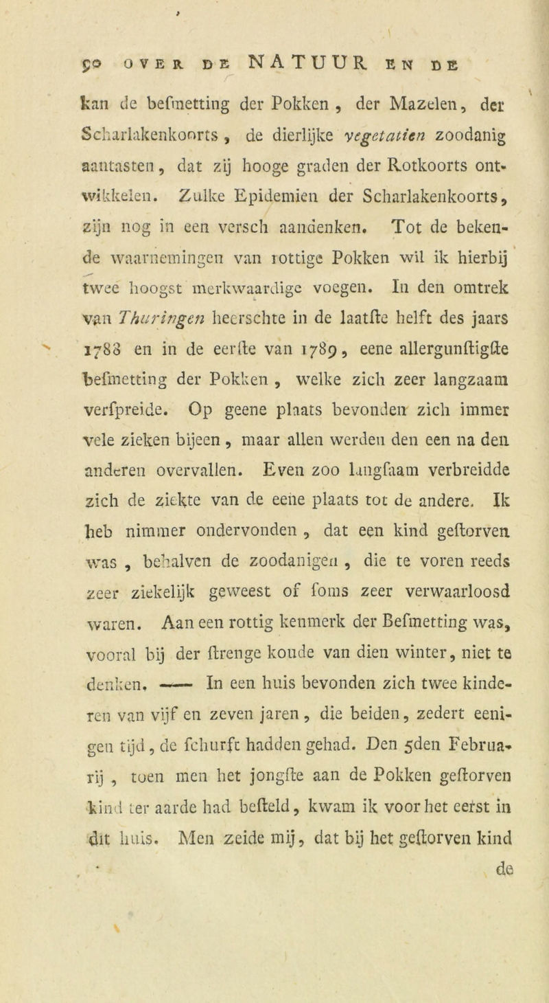 kan de befmetting der Pokken , der Mazelen, der Scharlakenkonrts , de dierlijke yegetatien zoodanig aaiitasten, dat zij hooge graden der Rotkoorts ont- wikkeien. Zulke Epidemien der Scharlakenkoorts, zijn nog in een versch aandenken. Tot de beken- » de waarnemIngen van lottigc Pokken wU ik hierbij twec hoogst merkwaardigc vocgen. In den omtrek van Thüringen heerschte in de laatHe helft des jaars 1788 en in de eerlle van 1789, eene allergunftigfte befmetting der Pokken , welke zieh zeer langzaam verfpreide. Op geene plaats bevondeii zieh immer vele zieken bijeen , maar allen werden den een na den anderen overvallen. Even zoo langfiam verbreidde zieh de ziekte van de eene plaats tot de andere. Ik heb nimmer ondervonden , dat een kind geftorven was , behalven de zoodanigen , die te voren reeds zeer ziekelijk geweest of foms zeer verwaarloosd waren. Aan een rottig kenmerk der Befmetting was, vooral bij der ftrenge koude van dien winter, niet te denken. In een huis bevonden zieh twee kinde- ren van vijf en zeven jaren, die beiden, zedert eeni- gen tijd 5 de fchurfc hadden gehad. Den 5den Februa-» rij , toen men het jongfte aan de Pokken geftorven 'kind ter aarde had befleld, kwam ik voor het eerst in dit huis. INIen zeide mij, dat bij het geftorven kind