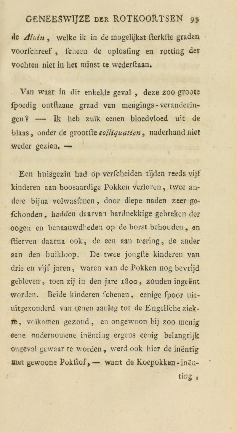 de , welke ik in de mogelijkst fterkfte graden voorfcnreef , fcneeii de oplosfing en rotting der vochten niet in het minst te vvederftaan* Van waar in dit enkelde geval , deze zoo groote fpoedig ontftaane graad van mengings-veranderin- gen? — Ik heb zulk eenen bloedvloed iiit de blaas, onder de gxoolüt eolliquatit^n ^ naderhand niet weder gezien* — ^ • \ Een huisgezin had op verfcbeiden tijden reeds vijf kinderen aan boosaardige Pokkeii verloren, twee an- dere bijiia volwasfenen, door diepe naden zeer ge- fchonden, hadden daarva i hardnekkige gebreken der oogen en benaauwdl eden op de borst behouden , en ftierven daarna ook, de een aan tcering, de ander aan den buikloop. De twte jongPe kinderen van drie en vijf jaren, waren van de Pokken nog bevrijd geblcven, toen zij in den jare 1800, zouden ingeent worden. Beide kinderen fcbenen, eenige fpoor uit- uitgezonderd van ee ien aardeg tot de Engelfclie ziek- tte, voikoinen gezond, en ongewoon bij zoo menig eene ondernomene inenting ergens eenig belangrijk oneevol ge waar te worden, werd 00k hier de inentig jnet gewoone Pokftof,— want de Koepokken-inen-